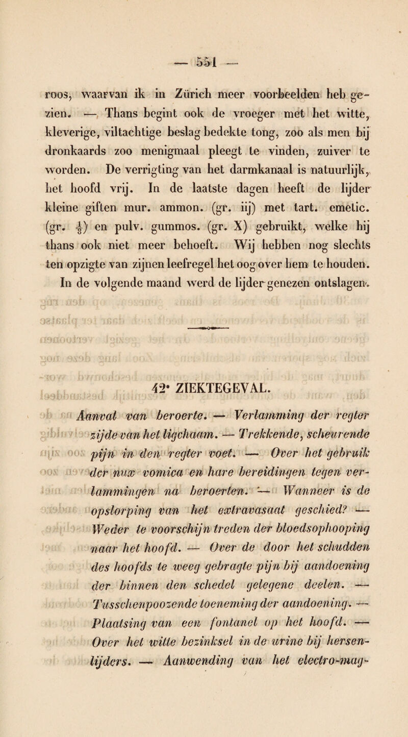 roos, waarvan ik in Zürich meer voorbeelden heb ge¬ zien. — Thans begint ook de vroeger met het witte, kleverige, viltachtige beslag bedekte tong, zoo als men bij dronkaards zoo menigmaal pleegt te vinden, zuiver te worden. De verrigting van het darmkanaal is natuurlijk, het hoofd vrij. In de laatste dagen heeft de lijder kleine giften mur. ammon. (gr. iij) met tart. emelic. (gr. -|) en pulv. gummos. (gr. X) gebruikt, welke hij thans ook niet meer behoeft. Wij hebben nog slechts ten opzigte van zijnen leefregel het oog over hem te houden . In de volgende maand werd de lijder genezen ontslagen'. 42* ZIEKTEGEVAL. Aanval van beroerte, — Verlamming der regier zij de van het ligchaam, — Trekkende, scheurende pijn in den regier voet, — Over het gebruik der nux vomica en hare bereidingen tegen ver¬ lammingen na beroerten. '— Wanneer is de opslorping van het extravasaat geschied? — Weder te voorschijn treden der bloedsophooping naar het hoofd. — Over de door het schudden des hoofds te weeg gebragte pijn bij aandoening der binnen den schedel gelegene doelen. — Tusschenpoozende toeneming der aandoening. — Plaatsing van een fontanel op het hoofd. — Over het witte bezinksel in de urine bij hersen- lijders. — Aanwending van hel electro-mag-