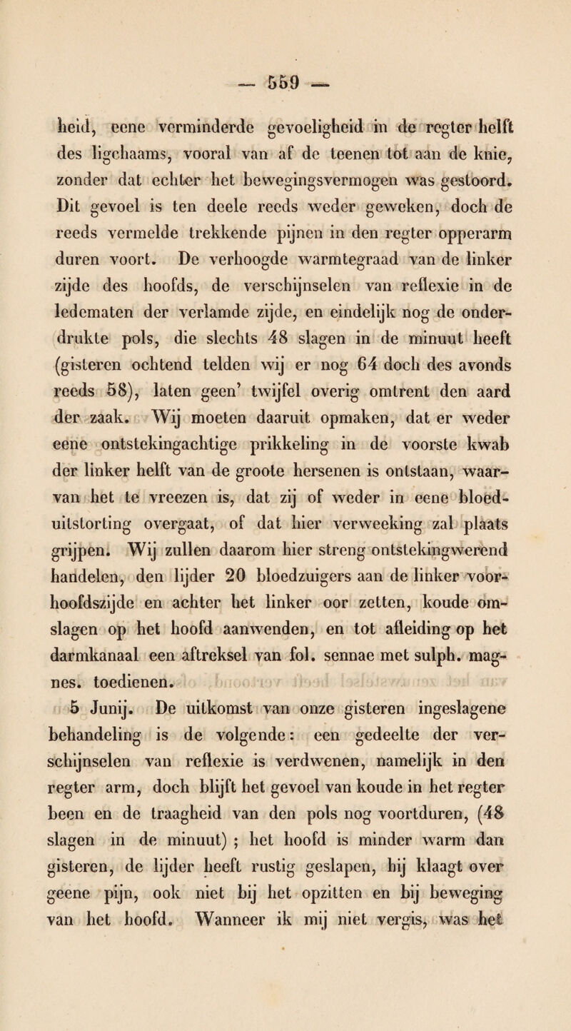 heid, eene verminderde gevoeligheid in de regier helft des ligchaams, vooral van af de teenen lot aan de knie, zonder dat echter het bewegingsvermogen was gestoord. Dit gevoel is ten deele reeds weder geweken, doch de reeds vermelde trekkende pijnen in den regter opperarm duren voort. De verhoogde warmtegraad van de linker zijde des hoofds, de verschijnselen van reflexie in de ledematen der verlamde zijde, en eindelijk nog de onder¬ drukte pols, die slechts 48 slagen in de minuut heeft (gisteren ochtend telden wij er nog 64 doch des avonds reeds 58), laten geen’ twijfel overig omtrent den aard der zaak. Wij moeten daaruit opmaken, dat er weder eene ontstekingachtige prikkeling in de voorste kwab der linker helft van de groote hersenen is ontstaan, waar¬ van het te vreezen is, dat zij of weder in eene bloed¬ uitstorting overgaat, of dat hier verweeking zal plaats grijpen. Wij zullen daarom hier streng ontstekingwerend handelen, den lijder 20 bloedzuigers aan de linker voor- hoofdszijde en achter het linker oor zetten, koude om¬ slagen op het hoofd aanwenden, en tot afleiding op het darmkanaal een aftreksel van fol. sennae met sulph. mag- nes. toedienen. 5 Junij. De uitkomst van onze gisteren ingeslagene behandeling is de volgende: een gedeelte der ver¬ schijnselen van reflexie is verdwenen, namelijk in den regter arm, doch blijft het gevoel van koude in het regter been en de traagheid van den pols nog voortduren, (48 slagen in de minuut) ; het hoofd is minder wann dan gisteren, de lijder heeft rustig geslapen, hij klaagt over geene pijn, ook niet bij het opzitten en bij beweging van het hoofd. Wanneer ik mij niet vergis, was het