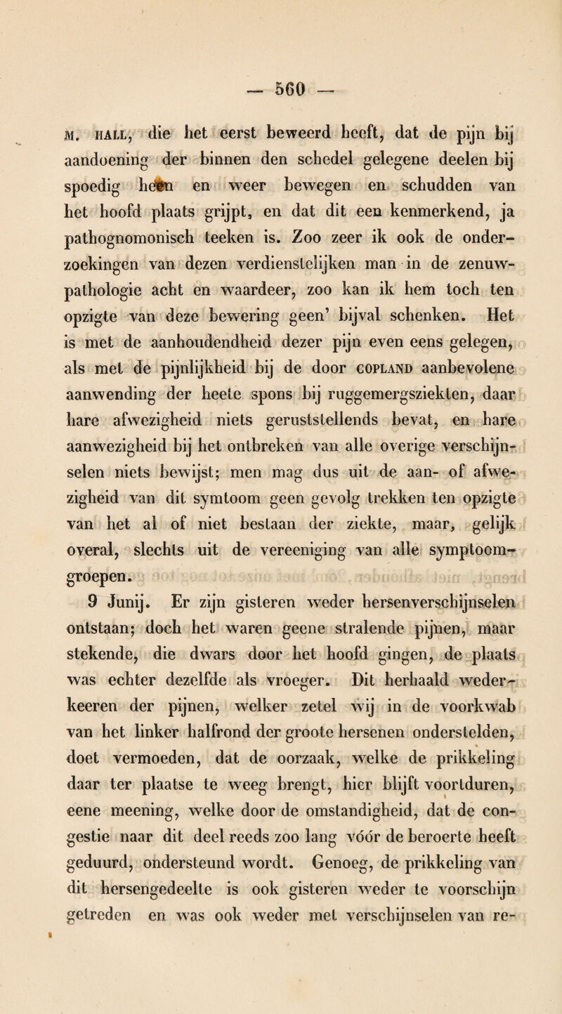 M. hall, die liet eerst beweerd heeft, dat de pijn bij aandoening' der binnen den schedel gelegene deelen bij spoedig héén en weer bewegen en schudden van het hoofd plaats grijpt, en dat dit een kenmerkend, ja pathognomonisch teeken is. Zoo zeer ik ook de onder¬ zoekingen van dezen verdienstelijken man in de zenuw- pathologie acht en waardeer, zoo kan ik hem toch ten opzigte van deze bewering geen’ bijval schenken. Het is met de aanhoudendheid dezer pijn even eens gelegen, als met de pijnlijkheid bij de door Copland aanbevolene aanwending der heete spons bij ruggemergsziekten, daar hare afwezigheid niets geruststellends bevat, en hare aanwezigheid bij het ontbreken van alle overige verschijn¬ selen niets bewijst; men mag dus uit de aan- of afwe¬ zigheid van dit symtoom geen gevolg trekken ten opzigte van het al of niet bestaan der ziekte, maar, gelijk overal, slechts uit de vereeniging van alle symptoom- groepen. 9 Junij. Er zijn gisteren weder hersenverschijnselen ontstaan; doch het waren geene stralende pijnen, maar stekende, die dwars door het hoofd gingen, de plaats was echter dezelfde als vroeger. Dit herhaald weder¬ keer en der pijnen, welker zetel wij in de voorkwab van het linker halfrond der groote hersenen onderstelden, % doet vermoeden, dat de oorzaak, welke de prikkeling daar ter plaatse te weeg brengt, hier blijft voortduren, eene meening, welke door de omstandigheid, dat de con¬ gestie naar dit deel reeds zoo lang vóór de beroerte heeft geduurd, ondersteund wordt. Genoeg, de prikkeling van dit hersengedeelte is ook gisteren weder te voorschijn getreden en was ook weder met verschijnselen van re- i