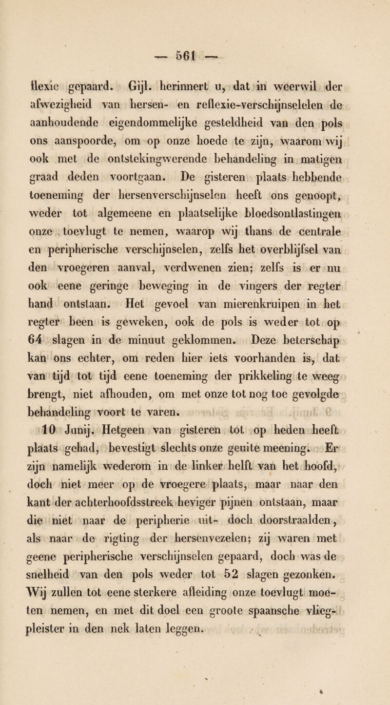 iiexie gepaard. Gijl. herinnert u, dat in weerwil der afwezigheid van hersen- en reflexie-verschijnselelen de aanhoudende eigendommelijke gesteldheid van den pols ons aanspoorde, om op onze hoede te zijn, waarom wij ook met de ontstekingwerende behandeling in matigen graad deden voortgaan. De gisteren plaats hebbende toeneming der hersenverschijnselen heeft ons genoopt, weder tot algemeene en plaatselijke bloedsontlastingen onze toevlugt te nemen, waarop wij thans de centrale en peripherische verschijnselen, zelfs het overblijfsel van den vroegeren aanval, verdwenen zien; zelfs is er nu ook eene geringe beweging in de vingers der regter hand ontstaan. Het gevoel van mierenkruipen in het regter been is geweken, ook de pols is weder tot op 64 slagen in de minuut geklommen. Deze beterschap kan ons echter, om reden hier iets voorhanden is, dat van tijd tot tijd eene toeneming der prikkeling te weeg brengt, niet afhouden, om met onze tot nog toe gevolgde behandeling voort te varen. 10 Junij. Hetgeen van gisteren tot op heden heeft plaats gehad, bevestigt slechts onze geuite meening. Er zijn namelijk wederom in de linker helft van het hoofd, doch niet meer op de vroegere plaats, maar naar den kant der achterhoofdsstreek heviger pijnen ontslaan, maar die niet naar de peripherie uit- doch doorstraalden, als naar de rigting der hersenvezeien; zij waren met geene peripherische verschijnselen gepaard, doch was de snelheid van den pols weder tot 52 slagen gezonken. Wij zullen tot eene sterkere afleiding onze toevlugt moe¬ ten nemen, en met dit doel een groole spaansche vlieg¬ pleister in den nek laten leggen.