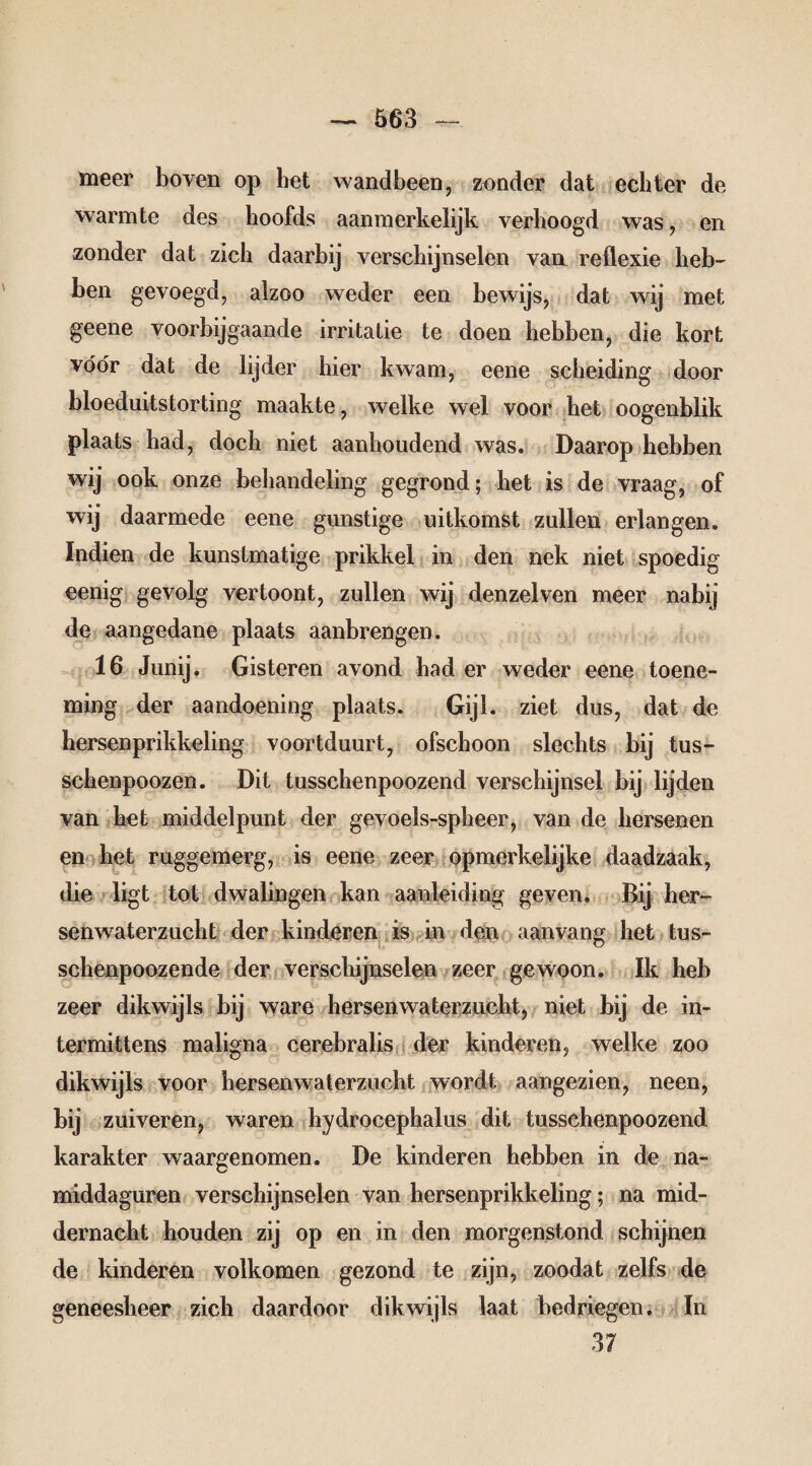 meer boven op het wandbeen, zonder dat echter de warmte des hoofds aanmerkelijk verhoogd was, en zonder dat zich daarbij verschijnselen van reflexie heb¬ ben gevoegd, alzoo weder een bewijs, dat wij met geene voorbijgaande irritatie te doen hebben, die kort vóór dat de lijder hier kwam, eene scheiding door bloeduitstorting maakte, welke wel voor het oogenblik plaats had, doch niet aanhoudend was. Daarop hebben wij ook onze behandeling gegrond; het is de vraag, of wij daarmede eene gunstige uitkomst zullen erlangen. Indien de kunstmatige prikkel in den nek niet spoedig eenig gevolg vertoont, zullen wij denzelven meer nabij de aangedane plaats aanbrengen. 16 Junij. Gisteren avond had er weder eene toene¬ ming der aandoening plaats. Gijl. ziet dus, dat de kersenprikkeling voortduurt, ofschoon slechts bij tus- schenpoozen. Dit tusschenpoozend verschijnsel bij lijden van het middelpunt der gevoels-spheer, van de hersenen en het ruggemerg, is eene zeer opmerkelijke daadzaak, die ligt tot dwalingen kan aanleiding geven. Bij her- senwaterzucht der kinderen is in den aanvang het tus- schenpoozende der verschijnselen zeer gewoon. Ik heb zeer dikwijls bij ware hersenwaterzucht, niet bij de in- termittens maligna cerebralis der kinderen, welke zoo dikwijls voor hersenwaterzucht wordt aangezien, neen, bij zuiveren, waren hydrocephalus dit tusschenpoozend karakter waargenomen. De kinderen hebben in de na¬ middaguren verschijnselen van hersenprikkeling; na mid¬ dernacht houden zij op en in den morgenstond schijnen de kinderen volkomen gezond te zijn, zoodat zelfs de geneesheer zich daardoor dikwijls laat bedriegen. In 37