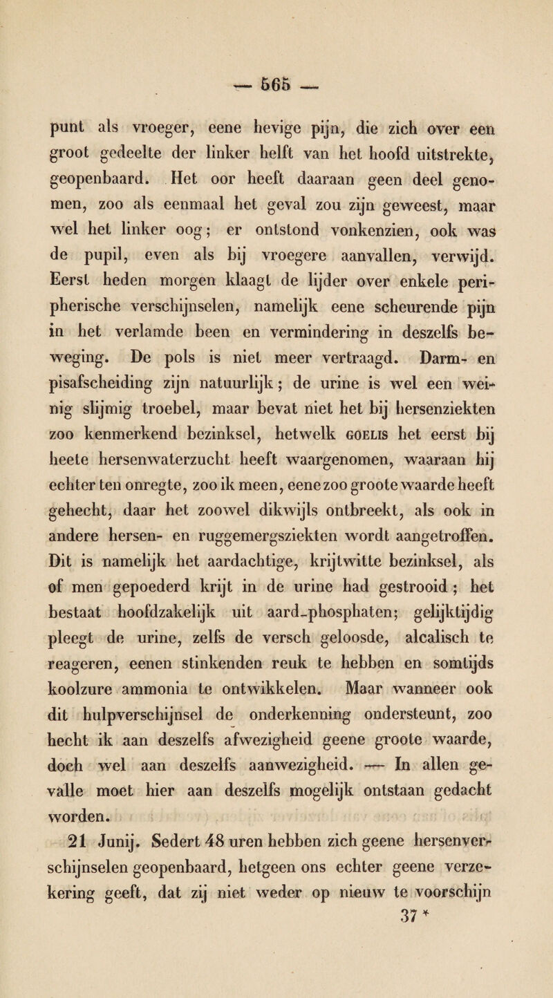 punt als vroeger, eene hevige pijn, die zich over een groot gedeelte der linker helft van het hoofd uitstrekte, geopenbaard. Het oor heeft daaraan geen deel geno¬ men, zoo als eenmaal het geval zou zijn geweest, maar wel het linker oog; er ontstond vonkenzien, ook was de pupil, even als bij vroegere aanvallen, verwijd. Eerst heden morgen klaagt de lijder over enkele peri¬ pherische verschijnselen, namelijk eene scheurende pijn in het verlamde been en vermindering in deszelfs be¬ weging. De pols is niet meer vertraagd. Darm- en pisafscheiding zijn natuurlijk; de urine is wel een wek nig slijmig troebel, maar bevat niet het bij hersenziekten zoo kenmerkend bezinksel, hetwelk goelis het eerst bij heete hersenwaterzucht heeft waargenomen, waaraan hij echter ten onregte, zoo ik meen, eene zoo groote waarde heeft gehecht, daar het zoowel dikwijls ontbreekt, als ook in andere hersen- en ruggemergsziekten wordt aangetroffen. Dit is namelijk het aardachtige, krijtwitte bezinksel, als of men gepoederd krijt in de urine had gestrooid ; het bestaat hoofdzakelijk uit aard_phosphaten; gelijktijdig pleegt de urine, zelfs de versch geloosde, alcalisch te reageren, eenen stinkenden reuk te hebben en somtijds koolzure ammonia te ontwikkelen. Maar wanneer ook dit hulpverschijnsel de onderkenning ondersteunt, zoo hecht ik aan deszelfs afwezigheid geene groote waarde, doch wel aan deszelfs aanwezigheid. In allen ge¬ valle moet hier aan deszelfs mogelijk ontstaan gedacht worden. 21 Junij. Sedert 48 uren hebben zich geene hersenver- schijnselen geopenbaard, hetgeen ons echter geene verze¬ kering geeft, dat zij niet weder op nieuw te voorschijn 37 *