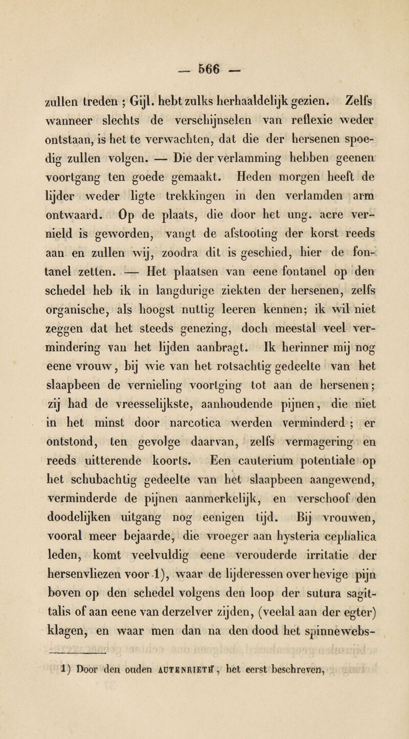 zullen treden ; Gijl. hebt zulks herhaaldelijk gezien. Zelfs wanneer slechts de verschijnselen van reflexie weder ontstaan, is het te verwachten, dat die der hersenen spoe- dig zullen volgen. — Die der verlamming hebben geenen voortgang ten goede gemaakt. Heden morgen heeft de lijder weder ligte trekkingen in den verlamden arm ontwaard. Op de plaats, die door het ung. acre ver¬ nield is geworden, vangt de afstooting der korst reeds aan en zullen wij, zoodra dit is geschied, hier de fon¬ tanel zetten. — Het plaatsen van eene fontanel op den schedel heb ik in langdurige ziekten der hersenen, zelfs organische, als hoogst nuttig leeren kennen; ik wil niet zeggen dat het steeds genezing, doch meestal veel ver¬ mindering van het lijden aanbragt. ïk herinner mij nog eene vrouw, bij wie van het rotsachtig gedeelte van het slaapbeen de vernieling voortging tot aan de hersenen; zij had de vreesselijkste, aanhoudende pijnen, die niet in het minst door narcotica werden verminderd ; er ontstond, ten gevolge daarvan, zelfs vermagering en reeds uitterende koorts. Een cauterium potentiale op het schubachtig gedeelte van het slaapbeen aangewend, verminderde de pijnen aanmerkelijk, en verschoof den doodelijken uitgang nog eenigen tijd. Bij vrouwen, vooral meer bejaarde, die vroeger aan hysteria cepbalica leden, komt veelvuldig eene verouderde irritatie der hersenvliezen voor 1), waar de lijderessen over hevige pijn boven op den schedel volgens den loop der sutura sagït- talis of aan eene van derzelver zijden, (veelal aan der egter) klagen, en waar men dan na den dood het spinnewebs- 1) Door den ouden aütenrietïT , bet eerst beschreven,