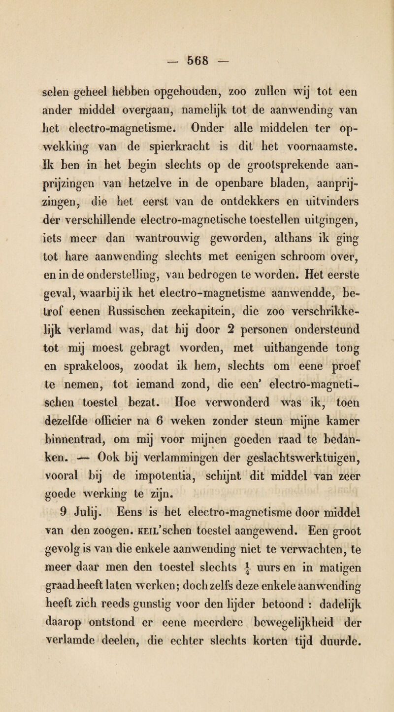 seien geheel hebben opgehouden, zoo zullen wij tot een ander middel overgaan, namelijk tot de aanwending van het electro-magnetisme. Onder alle middelen ter op¬ wekking van de spierkracht is dit het voornaamste, ïk ben in het begin slechts op de grootsprekende aan¬ prijzingen van hetzelve in de openbare bladen, aanprij¬ zingen, die het eerst van de ontdekkers en uitvinders der verschillende electro-magnetische toestellen uitgingen, iets meer dan wantrouwig geworden, althans ik ging tot hare aanwending slechts met eenigen schroom over, en in de onderstelling, van bedrogen te worden. Het eerste geval, waarbij ik het electro-magnetisme aanwendde, be¬ trof eenen Russischen zeekapitein, die zoo verschrikke- lijk verlamd was, dat hij door 2 personen ondersteund tot mij moest gebragt worden, met uithangende tong en sprakeloos, zoodat ik hem, slechts om eene proef te nemen, tot iemand zond, die een’ electro-magnetU sehen toestel bezat. Hoe verwonderd was ik, toen dezelfde officier na 6 weken zonder steun mijne kamer binnentrad, om mij voor mijnen goeden raad te bedan¬ ken. —■ Ook bij verlammingen der geslachtswerktuigen, vooral bij de impotenlia, schijnt dit middel van zeer goede werking te zijn. 9 Julij. Eens is hel electro-magnetisme door middel van den zoogen. keil’sehen toestel aangewend. Een groot gevolg is van die enkele aanwending niet te verwachten, te meer daar men den toestel slechts | uurs en in matigen graad heeft laten werken; doch zelfs deze enkele aanwending heeft zich reeds gunstig voor den lijder betoond : dadelijk daarop ontstond er eene meerdere bewegelijkheid der verlamde deelen, die echter slechts korten tijd duurde.