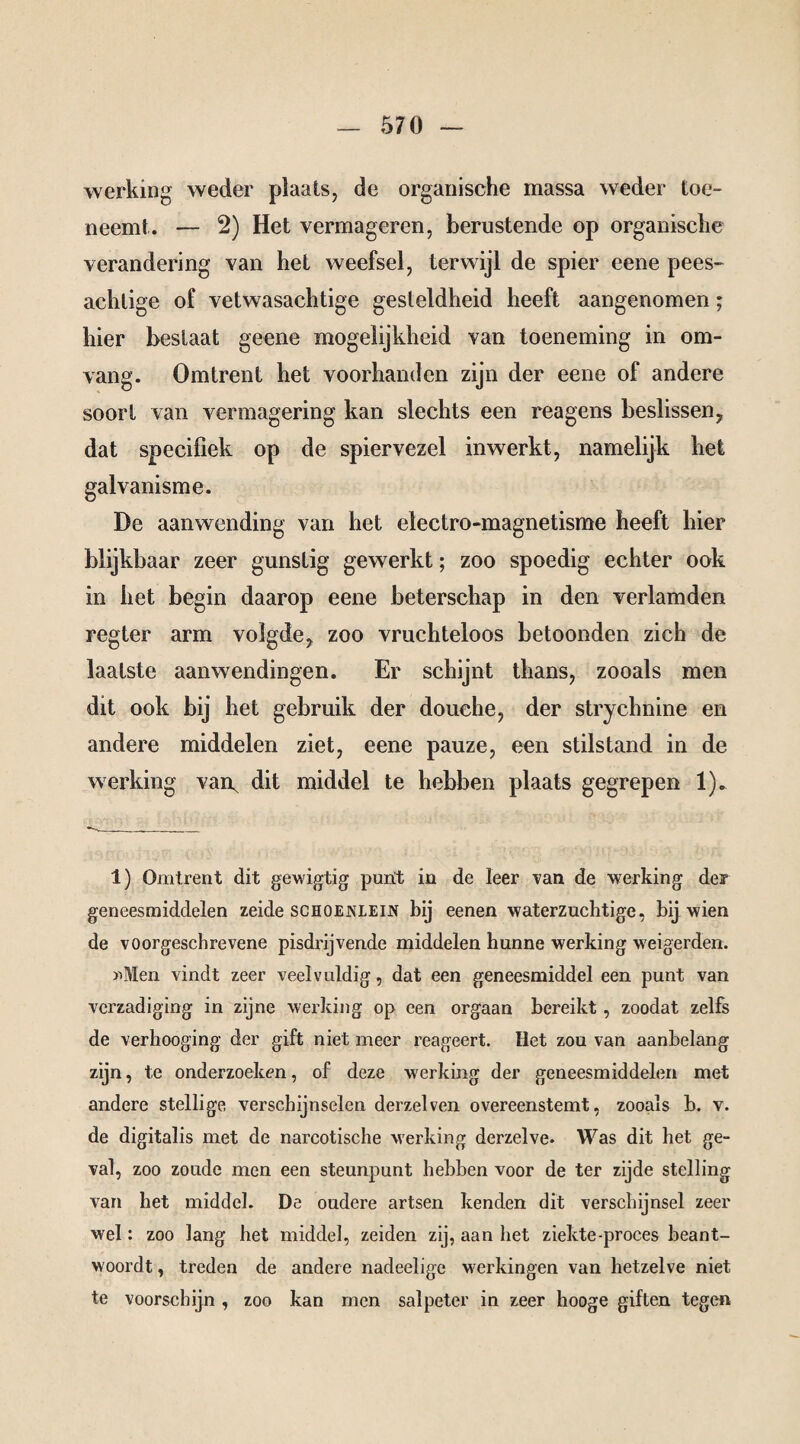 werking weder plaats, de organische massa weder toe¬ neemt. — 2) Het vermageren, berustende op organische verandering van het weefsel, terwijl de spier eene pees¬ achtige of vetwasachtige gesteldheid heeft aangenomen; hier beslaat geene mogelijkheid van toeneming in om¬ vang. Omtrent het voorhanden zijn der eene of andere soort van vermagering kan slechts een reagens beslissen7 dat specifiek op de spiervezel inwerkt, namelijk het galvanisme. De aanwending van het electro-magnetisme heeft hier blijkbaar zeer gunstig gewerkt; zoo spoedig echter ook in het begin daarop eene beterschap in den verlamden regter arm volgde, zoo vruchteloos betoonden zich de laatste aanwendingen. Er schijnt thans, zooals men dit ook bij het gebruik der douche, der strychnine en andere middelen ziet, eene pauze, een stilstand in de werking van^ dit middel te hebben plaats gegrepen 1). 1) Omtrent dit gewigtig punt in de leer van de werking der geneesmiddelen zeide schoenlein bij eenen waterzuchtige, bij wien de voorgeschrevene pisdrijvende middelen hunne werking weigerden. »Men vindt zeer veelvuldig, dat een geneesmiddel een punt van verzadiging in zijne werking op een orgaan bereikt , zoodat zelfs de verhooging der gift niet meer reageert. Het zou van aanbelang zijn, te onderzoeken, of deze werking der geneesmiddelen met andere stellige verschijnselen derzelven overeenstemt, zooals b. v. de digitalis met de narcotische werking derzelve. Was dit het ge¬ val, zoo zoude men een steunpunt hebben voor de ter zijde stelling van het middel. De oudere artsen kenden dit verschijnsel zeer wel: zoo lang het middel, zeiden zij, aan het ziekte-proces beant¬ woordt , treden de andere nadeelige werkingen van hetzelve niet te voorschijn , zoo kan men salpeter in zeer hooge giften tegen