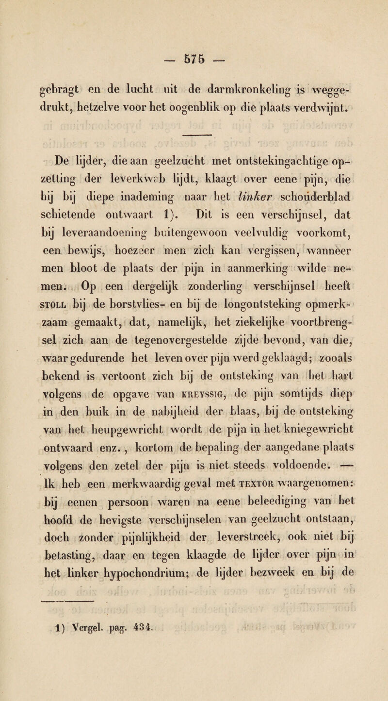 gebragt en de lucht uit de darmkronkeling is wegge¬ drukt, hetzelve voor het oogenblik op die plaats verdwijnt. De lijder, die aan geelzucht met ontstekingachtige op¬ zetting der leverkwrb lijdt, klaagt over eene pijn, die hij bij diepe inademing naar het linker schouderblad schietende ontwaart 1). Dit is een verschijnsel, dat bij leveraandoening buitengewoon veelvuldig voorkomt, een bewijs, hoezeer men zich kan vergissen, wanneer men bloot de plaats der pijn in aanmerking wilde ne¬ men. Op een dergelijk zonderling verschijnsel heeft STOLL bij de borstvlies- en bij de longontsteking opmerk¬ zaam gemaakt, dat, namelijk, het ziekelijke voortbreng¬ sel zich aan de tegenovergestelde zijde bevond, van die, waar gedurende het leven over pijn werd geklaagd; zooals bekend is vertoont zich bij de ontsteking van het hart volgens de opgave van kreyssig, de pijn somtijds diep in den buik in de nabijheid der blaas, bij de ontsteking van het heupgewricht wordt de pijn in het kniegewricht ontwaard enz. , kortom de bepaling der aangedane plaats volgens den zetel der pijn is niet steeds voldoende. —- lk heb een merkwaardig geval met textor waargenomen: bij eenen persoon waren na eene beleediging van het hoofd de hevigste verschijnselen van geelzucht ontstaan, doch zonder pijnlijkheid der leverstreek, ook niet bij betasting, daar en tegen klaagde de lijder over pijn in het linker hypochondrium; de lijder bezweek en bij de