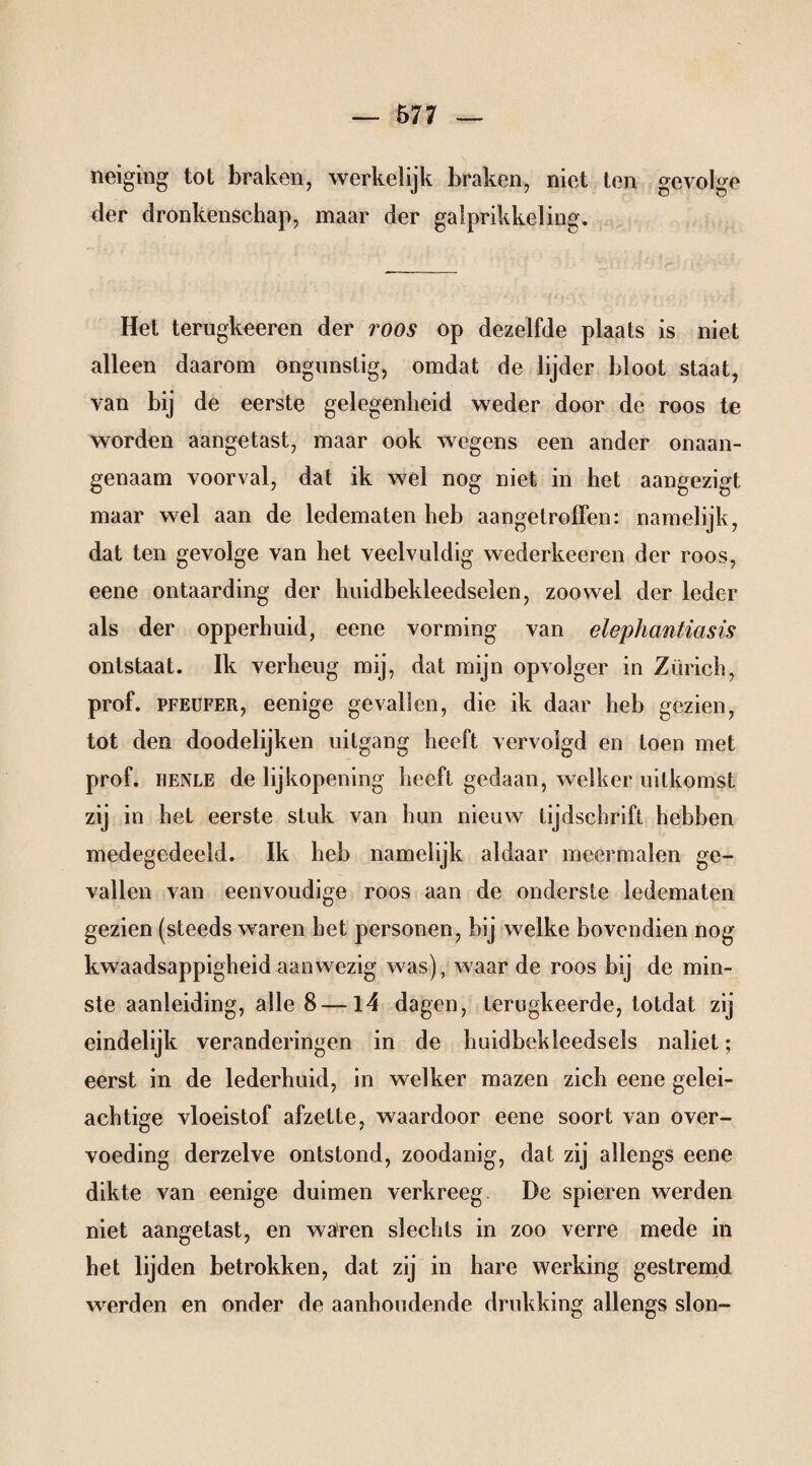 neiging tot braken, werkelijk braken, niet ten gevolge der dronkenschap, maar der gaiprikkeling. Het terugkeeren der roos op dezelfde plaats is niet alleen daarom ongunstig, omdat de lijder bloot staat, van bij de eerste gelegenheid weder door de roos te worden aangetast, maar ook wegens een ander onaan¬ genaam voorval, dat ik wel nog niet in het aangezigt maar wel aan de ledematen heb aangetroffen: namelijk, dat ten gevolge van het veelvuldig wederkceren der roos, eene ontaarding der huidbekleedselen, zoowel der leder als der opperhuid, eene vorming van elephantiasis ontstaat. Ik verheug mij, dat mijn opvolger in Zürich, prof. PFEUFER, eenige gevallen, die ik daar heb gezien, tot den doodelijken uitgang heeft vervolgd en toen met prof. HENLE de lijkopening heeft gedaan, welker uitkomst zij in hel eerste stuk van hun nieuw tijdschrift hebben medegedeeld. Ik heb namelijk aldaar meermalen ge¬ vallen van eenvoudige roos aan de onderste ledematen gezien (steeds waren het personen, bij welke bovendien nog kwaadsappigheid aanwezig was), waar de roos bij de min¬ ste aanleiding, alle 8—14 dagen, lerugkeerde, totdat zij eindelijk veranderingen in de huidbekleedsels naliet; eerst in de lederhuid, in welker mazen zich eene gelei¬ achtige vloeistof afzette, waardoor eene soort van over¬ voeding derzelve ontstond, zoodanig, dat zij allengs eene dikte van eenige duimen verkreeg De spieren werden niet aangetast, en waren slechts in zoo verre mede in het lijden betrokken, dat zij in hare werking gestremd werden en onder de aanhoudende drukking allengs slon-