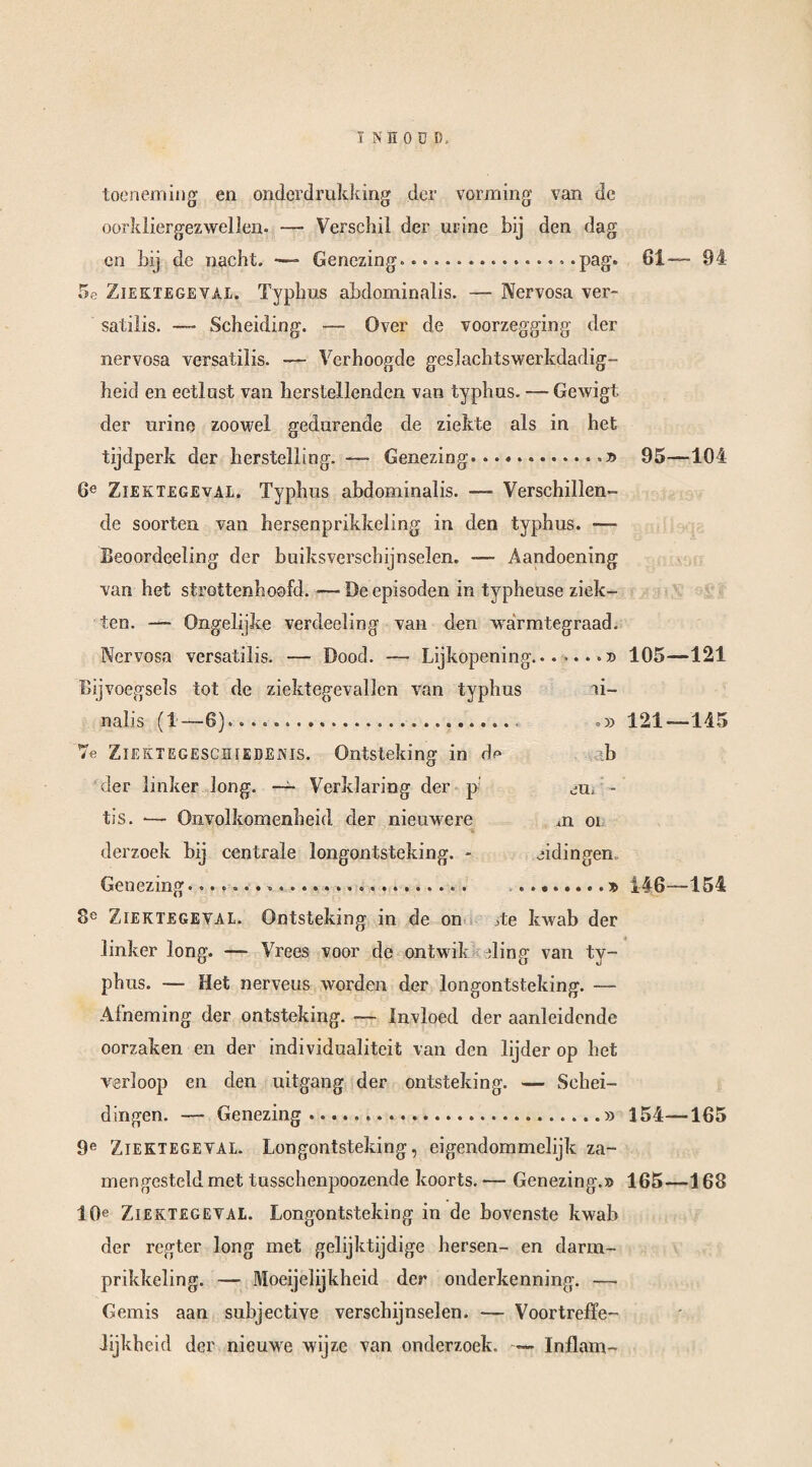 I NÉ OUD» toeneming en onderdrukking der vorming van de oorkliergez wellen. — Verschil der urine bij den dag en bij de nacht. —- Genezing.....pag» 5e Ziektegeval. Typhus abdominalis. — Nervosa ver- satilis. — Scheiding. — Over de voorzegging der nervosa versatilis. — Verhoogde geslachtswerkdadig- heid en eetlust van herstellenden van typhus. — Gewigt der urine zoowel gedurende de ziekte als in het tijdperk der herstelling. — Genezing...».» 6e Ziektegeval. Typhus abdominalis. —- Verschillen¬ de soorten van hersenprikkcling in den typhus. — Beoordeeüng der buiksverschijnselen. — Aandoening van het strottenhoofd. — De episoden in typheuse ziek¬ ten. — Ongelijke verdeeling van den warmtegraad. Nervosa versatilis. — Dood. —• Lijkopening Bijvoegsels tot de ziektegevallen van typhus nalis (1—6)...... 7e Ziektegeschiedenis. Ontsteking in dp der linker long. — Verklaring der p tis. *— Onvolkomenheid der nieuwere derzoek bij centrale longontsteking. - Genezing...... 8e Ziektegeval. Ontsteking in de on 61— 94 95—104 105—121 ai- .» 121—145 h jU, 1 xïi 01 eidingen. ....» 146—154 Te kwab der linker long. — Vrees voor de ontwik ding van ty¬ phus. — Het nerveus worden der longontsteking. — Afneming der ontsteking. — Invloed der aanleidende oorzaken en der individualiteit van den lijder op het verloop en den uitgang der ontsteking. — Schei¬ dingen. — Genezing.» 154—165 9e Ziektegeval. Longontsteking, eigendommelijk za- mengesteld met tusschenpoozende koorts. — Genezing.» 165—168 10e Ziektegeval. Longontsteking in de bovenste kwab der regter long met gelijktijdige hersen- en darm- prikkeling. — Moeijelijkheid der onderkenning. — Gemis aan subjective verschijnselen. — Voortreffe¬ lijkheid der nieuwe wijze van onderzoek. — Inflam-