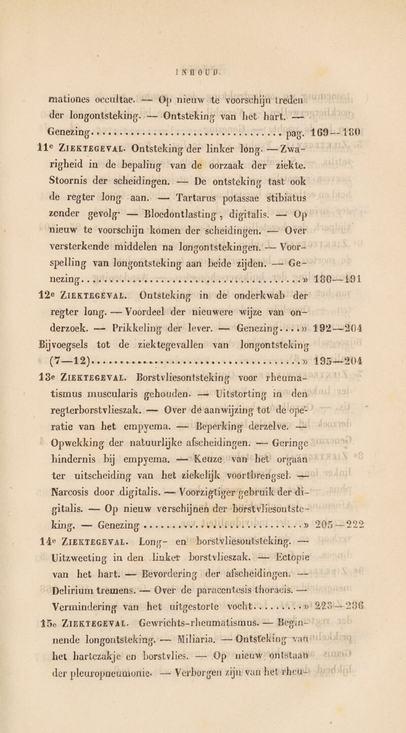 mationes occultae. — O}» nieuw te voorschijn treden der longontsteking1. — Ontsteking van het hart. — Genezing...pag. 169 —180 lle Ziektegeval. Ontsteking der linker long.—Zwa¬ righeid in de bepaling van de oorzaak der ziekte. Stoornis der scheidingen. — De ontsteking tast ook de regter long aan. — Tartarus potassae stibiatus zonder gevolg- — Bloedontlasting , digitalis. — Op nieuw te voorschijn komen der scheidingen. — Over versterkende middelen na longontstekingen. — Voor¬ spelling van longontsteking aan heide zijden. — Ge¬ nezing ..» 180—191 12e Ziektegeval. Ontsteking in de onderkwab der regter long. — Voordeel der nieuwere wijze van on¬ derzoek. — Prikkeling der lever. — Genezing....» 192—204 Bijvoegsels tot de ziektegevallen van longontsteking (7—12)...5) 195—204 13e Ziektegeval. Borstvliesontsteking voor rheuma- tismus muscularis gehouden. —- Uitstorting in den regterborstvlieszak. -— Over de aanwijzing tot de ope¬ ratie van het empyema. — Beperking derzelve. — Opwekking der natuurlijke afscheidingen. — Geringe hindernis bij empyema. — Keuze van bet orgaan ter uitscheiding van het ziekelijk voortbrengsel. — Narcosis door digitalis. —- Voorzigtiger gebruik der di¬ gitalis. — Op nieuw verschijnen der borstvliesontste¬ king. — Genezing.» 205—222 14e Ziektegeval. Long- en borstvliesontsteking. — Uitzweeting in den linker borstvlieszak. — Ectopie van het hart. — Bevordering der afscheidingen. — Delirium tremens. — Over de paracentesis thoracis. — Vermindering van het uitgestorte vocht.» 223—236 15e Ziektegeval. Gewrichts-rheumatismus. — Begin¬ nende longontsteking. — Miliaria. — Ontsteking van het hartezakje en borstvlies. — Op nieuw ontstaan der pleuropneumonie. — Verborgen zijn van het rheu -