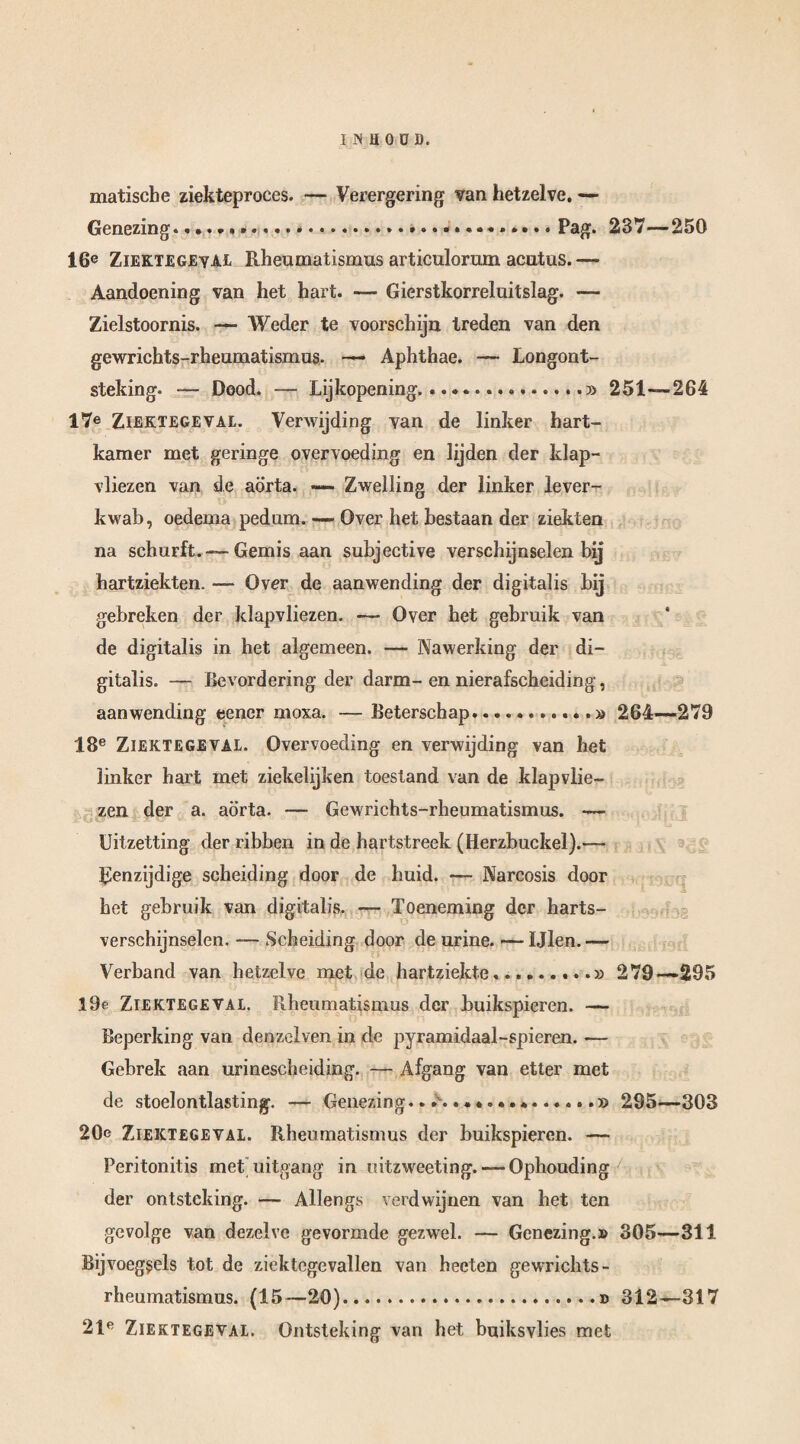 matische ziekteproces. — Verergering van hetzelve. — Genezing..... Pag. 237—250 16e Ziektegeval Rheumatismus articulorum acutus.— Aandoening van het hart. — Gierstkorreluitslag. — Zielstoornis. — Weder te voorschijn treden van den gewrichts-rheumatismus. — Aphthae. — Longont¬ steking. — Dood. — Lijkopening. .. 251— 264 17e Ziektegeval. Verwijding van de linker hart¬ kamer met geringe overvoeding en lijden der klap¬ vliezen van de aorta. — Zwelling der linker lever¬ kwal), oedema pedum. — Over het bestaan der ziekten na schurft.—Gemis aan subjective verschijnselen bij hartziekten. — Over de aanwending der digitalis hij gebreken der klapvliezen. — Over het gebruik van de digitalis in het algemeen. — Nawerking der di¬ gitalis. — Bevordering der darm-en nierafscheiding, aanwending eener moxa. — Beterschap.. 264—279 18e Ziektegeval. Overvoeding en verwijding van het linker hart met ziekelijken toestand van de klapvlie¬ zen der a. aorta. — Gewrichts-rheumatismus. — Uitzetting der ribben in de hartstreek (Herzbuckel).— Eenzijdige scheiding door de huid. — Narcosis door het gebruik van digitalis. — Toeneming der harts- verschijnselen. — Scheiding door de urine. — Ijlen. — Verband van hetzelve met de hartziekte.... 279—295 l9e Ziektegeval. Rheumatismus der buikspieren. — Beperking van denzelven in de pyramidaal-spieren. — Gebrek aan urinescheiding. — Afgang van etter met de stoelontlasting. — Genezing... 295—303 20e Ziektegeval. Rheumatismus der buikspieren. — Peritonitis met uitgang in uitzweeting. — Ophouding der ontsteking. — Allengs verdwijnen van het ten gevolge van dezelve gevormde gezwel. — Genezing.» 305—311 Bijvoegsels tot de ziektegevallen van heeten gewrichts- rheumatismus. (15—20).... 312—817 21e Ziektegeval. Ontsteking van het buiksvlies met