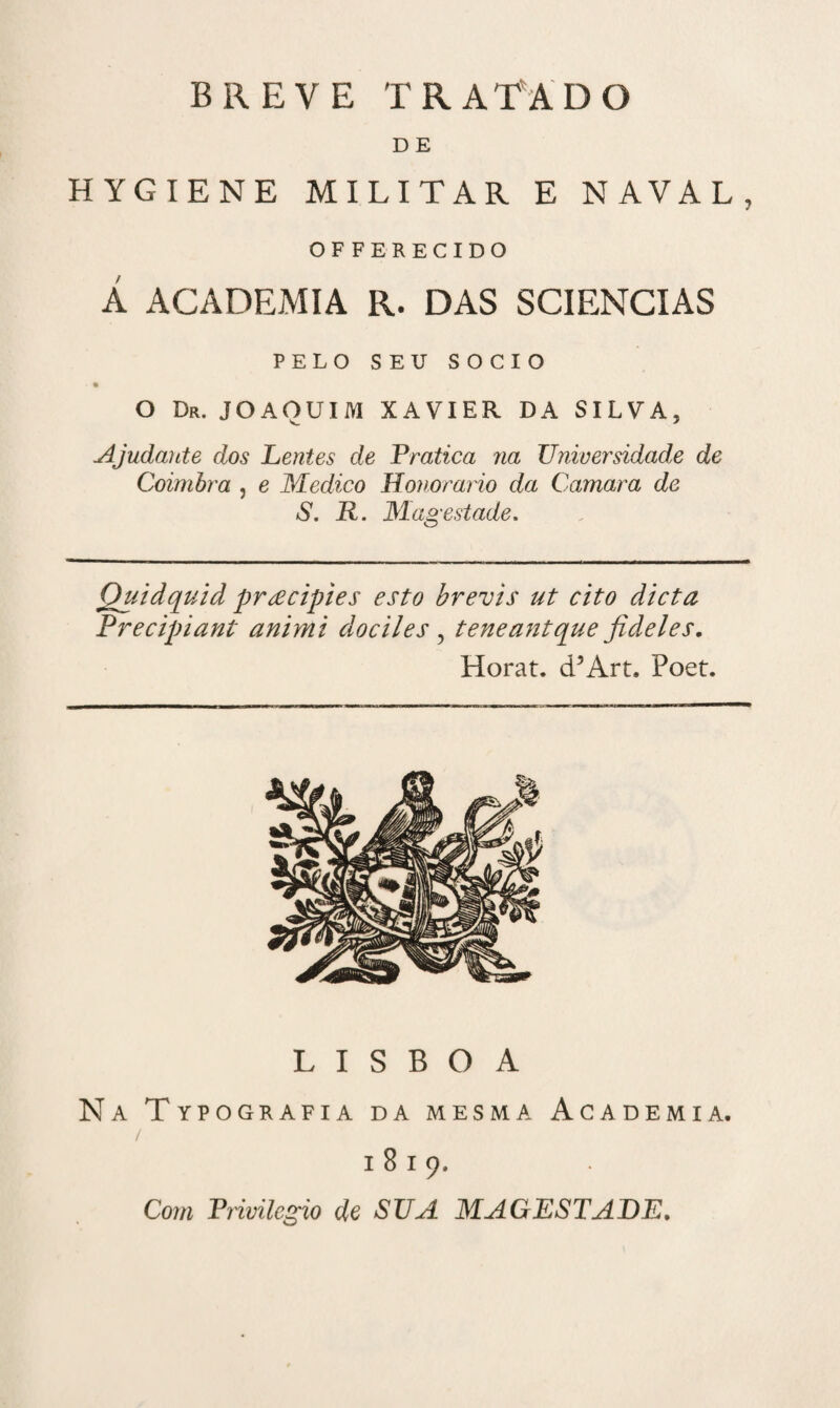 D E HYGIENE MILITAR E NAVAL, OFFERECIDO Á ACADEMIA R. DAS 3CIENCIAS PELO SEU SOCIO O Dr. JOAQUIM XAVIER DA SILVA, Ajudante dos Lentes de Pratica na Universidade de Coimbra , e Medico Honorário da Camara de S. R. Magestade. Quidquid pracipies esto brevis ut cito dieta Precipiant animi dociles , teneantque jideles. Horat. d5Art. Poet. LISBOA Na Typografia da mesma Academia. / 1819. Com Privilegio de SUA MAGESTADE.