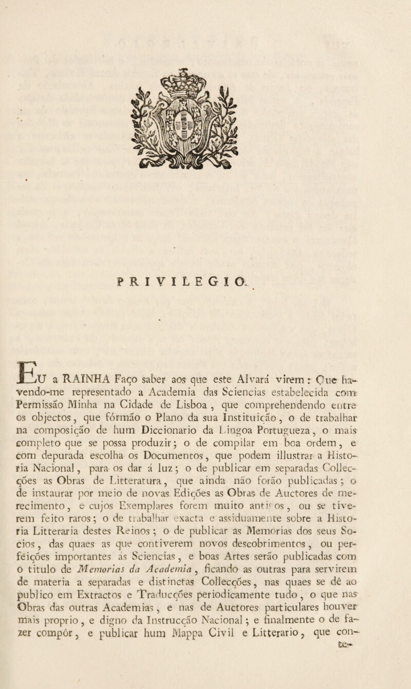 PRIVILEGIO r? J_jV a RAINHA Faço saber aos que este Alvará virem: Que ha¬ vendo-me representado a Academia das Sciencias estabelecida com Permissão Minha na Cidade de Lisboa , que comprehendendo entre os objectos, que formão o Plano da sua Instituição, o de trabalhar na composição de hum Diccionario da Lingoa Portugueza, o mais completo que se possa produzir; o de compilar em boa ordem , e com depurada escolha os Documentos, que podem illustrar a Histo¬ ria Nacional, para os dar á luz; o de publicar em separadas Collec- çòes as Obras de Litteratura, que ainda não forão publicadas; o de instaurar por meio de novas Edições as Obras de Auctores de me¬ recimento, e cujos Exemplares forem muito antiros, ou se tive¬ rem feito raros; o de trabalhar exacta e assiduamente sobre a Histo- ria Litteraria destes Reinos; o de publicar as Memórias dos seus So- cios, das quaes as que contiverem novos descobrimentos, ou per¬ feições importantes ás Sciencias, e boas Artes serão publicadas com o titulo de Memórias da Academia , ficando as outras para servirem de matéria a separadas e distinctas Collecções, nas quaes se dê ao publico em Extractos e Traducções periodicamente tudo, o que nas Obras das outras Academias, e nas de Auctores particulares houver mais proprio, e digno da Instrucção Nacional; e finalmente o de fa¬ zer compôr, e publicar hum Mappa Civil e Litterario, que con¬ te-