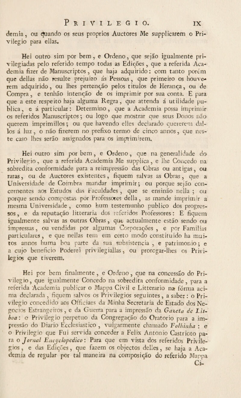 demia, ou çfuando os seus proprios Auctores Me supplicarem o Pri¬ vilegio para ellas. Hei outro sim por bem, e Ordeno, que sejao igualmente pri¬ vilegiadas pelo referido tempo todas as Edições, que a referida Aca¬ demia fizer de Manuscriptos, que haja adquirido: com tanto porem que delias não resulte prejuízo ás Pessoas, que primeiro os houve¬ rem adquirido, ou lhes pertenção pelos titulos de Herança, ou de Compra, e tenhão intenção de os imprimir por sua conta. E para que a este respeito haja alguma Pvegra, que attenda á utilidade pu¬ blica, e á particular: Determino, que a Academia possa imprimir os referidos Manuscriptos; ou logo que mostrar que seus Donos não querem imprimillos; ou que havendo elles declarado quererem dal- los á luz, o não fizerem no prefixo termo de cinco annos, que nes¬ te caso lhes serão assignados para os imprimirem. Hei outro sim por bem, e Ordeno, que na generalidade do Privilegio, que a referida Academia Me supplíca, e lhe Concedo na sobredita conformidade para a reimpressão das Obras ou antigas, ou raras, ou de Auctores existentes, fiquem salvas as Obras, que a Universidade de Coimbra mandar imprimir; ou porque sejao con¬ cernentes aos Estudos das Faculdades , que se ensinão nella ; ou porque sendo compostas por Professores delia, as mande imprimir a mesma Universidade , como hum testemunho publico dos progres¬ sos, e da reputação litteraria dos referidos Professores: E fiquem igualmente salvas as outras Obras, qut actualmente estão sendo ou impressas, ou vendidas por algumas Corporações , e por Familias particulares, e que nellas tem em certo modo constituído ha mui¬ tos annos huma boa parte da sua subsistência , e patrimônio; e a cujo beneficio Poderei privilegiadas, ou proregar-lhes os Privi¬ légios que tiverem. Hei por bem finalmente, e Ordeno, que na concessão do Pri¬ vilegio, que igualmente Concedo na sobredita conformidade, para a referida Academia publicar o Mappa Civil e Litterario na fórma aci¬ ma declarada , fiquem salvos os Privilégios seguintes, a saber: o Pri¬ vilegio concedido aos Officiaes da Minha Secretaria de Estado dos Ne¬ gócios Estrangeiros, e da Guerra para a impressão da Gazeta de Lis¬ boa: o Privilegio perpetuo da Congregação do Oratorio para a im¬ pressão do Diário Ecclesiastico , vulgarmente chamado Folhinha : e o Privilegio que Fui servida conceder a Felix Antonio Castrioto pa¬ ra o Jornal Enciclopédico : Para que em vista dos referidos Privilé¬ gios, e das Edições, que fazem os objectos delies, se haja a Aca¬ demia de regular por tal maneira na composição do referido Mappa Ci-