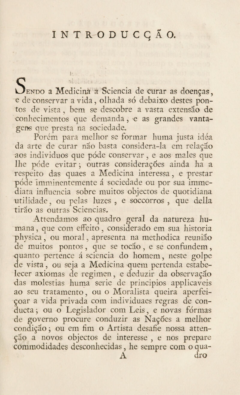{' e de conservar a vida, olhada só debaixo destes pon¬ tos de vista , bem se descobre a vasta extensão de conhecimentos que demanda, e as grandes vanta¬ gens que presta na sociedade. Porém para melhor se formar huma justa idea da arte de curar não basta considera-la em relação aos indivíduos que pode conservar , e aos males que lhe pode evitar; outras considerações ainda ha a respeito das quaes a Medicina interessa, e prestar pode imminentemente á sociedade ou por sua imrne- diata influencia sobre muitos objectos de quotidiana utilidade, ou pelas luzes , e soccorros , que delia tirão as outras Sciencias. Attendamos ao quadro geral da natureza hu¬ mana , que com effeito, considerado em sua historia physica, ou moral, apresenta na methodica reunião de muitos pontos , que se tocão , e se confundem, quanto pertence á scicncia do homem, neste golpe de vista, ou seja a Medicina quem pertenda estabe¬ lecer axiomas de regimen, e deduzir da observação das moléstias huma serie de princípios applicaveis ao seu tratamento , ou o Moralista queira aperfei¬ çoar a vida privada com individuaes regras de con- ducta; ou o Legislador com Leis, e novas formas de governo procure conduzir as Nações a melhor condição; ou em fim o Artista desafie nossa atten- ção a novos objectos de interesse , e nos prepare commodidades desconhecidas, he sempre com o qua- A dro s endo a Mediciná a Sciencia de curar as doenças