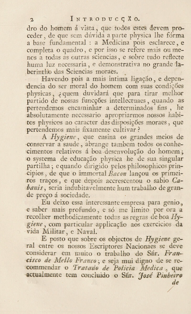 dro do homem á vista , que todos estes devem pro¬ ceder 5 de que sem dúvida a parte physica lhe forma a base fundamental : a Medicina pois esclarece, e completa o quadro, e por isso se refere mais ou me¬ nos a todas as outras sciencias, e sobre tudo reílecte hum a luz necessária ? e demonstrativa no grande la- berintiiG das Sciencias moraes. Havendo pois a mais intima ligação, e depen- dencia do ser moral do homem com suas condiçóes physicas, <; quem duvidará que para tirar melhor partido de nossas funcçoes intellectuaes , quando as per tendemos encaminhar a determinados fins , he ahsolutamente necessário apropriarmos nossos habi¬ tes physicos ao caracter das disposições moraes, que pertendemos mais fixamente cultivar ? Á Hygiene, que ensina os grandes meios de conservar a saude, abrange também todos os conhe¬ cimentos relativos á boa desenvoluçao do homem; o systema de educação physica he de sua singular partilha ; e quando dirigido pelos philosophicos prin¬ cipies , de que o immortal Bacon lançou os primei¬ ros traços, e que depois accrescentou o sabio Ca¬ banis , seria indubitavelmente hum trabalho de gran¬ de preço á sociedade. Eu deixo essa interessante empresa para genio, e saber mais profundo, e só me limito por ora a recolher methodicamente todas as regras de boa Hy- giene, com particular applicaçao aos exercícios da vida Militar, e Naval. E posto que sobre os objectos de Hygiene ge¬ ral entre os nossos Escriptores Nacionaes se deve considerar em muito o trabalho do Síír. Fran¬ cisco de Mello Franco; e seja mui digno de se re- commendar o Tratado de Policia Medica que actualmente tem conciuido o Shr. 'José Pinheiro