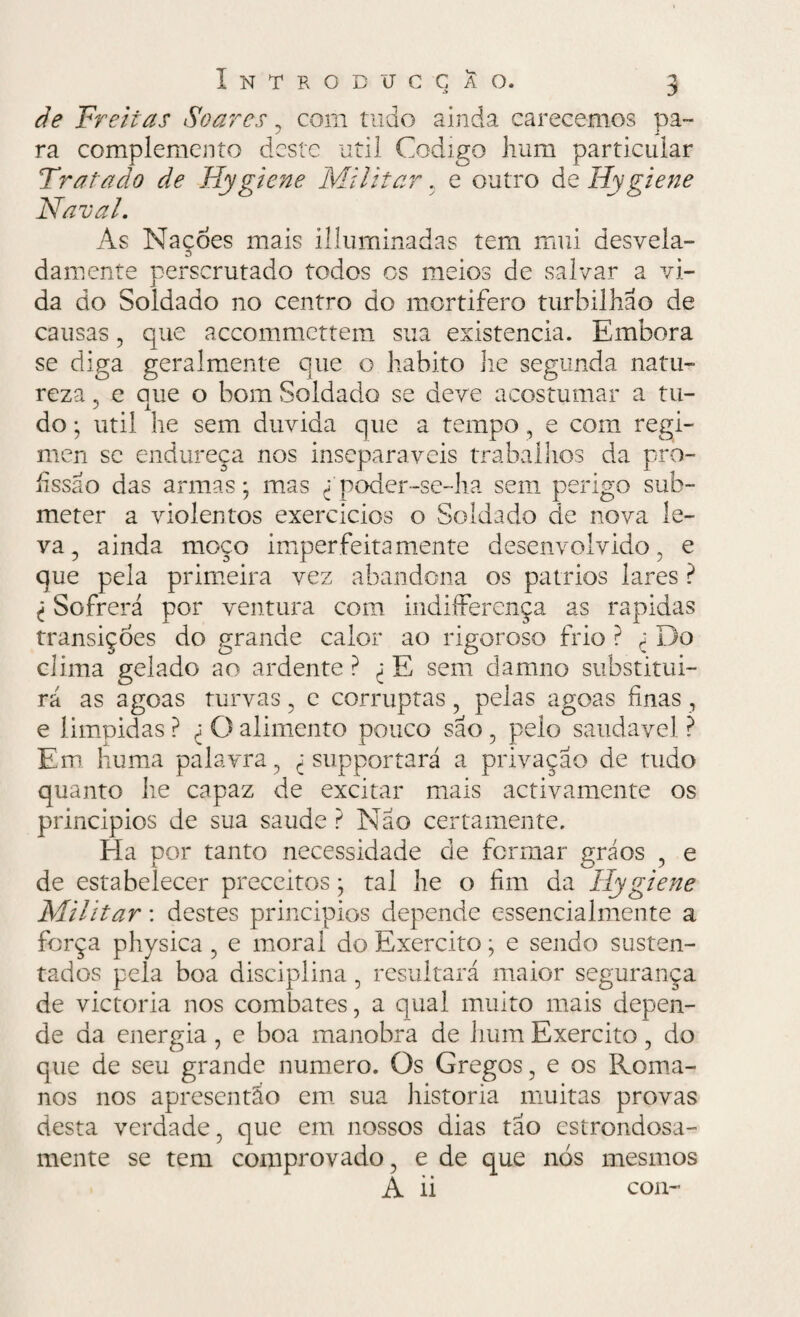 de Freitas Soares , com tudo ainda carecemos pa¬ ra complemento deste util Codigo hum particular Tratado de Hygiene Militar, e outro de Hygiene Naval. As Nações mais illuminadas tem mui desvela¬ damente perscrutado todos os meios de salvar a vi¬ da do Soldado no centro do mortífero turbilhão de causas, que accommcttem sua existência. Embora se diga geralmente que o habito lie segunda natu¬ reza , e aue o bom Soldado se deve acostumar a tu- do • util he sem duvida que a tempo, e com regi- men se endureça nos inseparáveis trabalhos da pro¬ fissão das armas; mas ^ poder-se-ha sem perigo sub¬ meter a violentos exercidos o Soldado de nova le¬ va , ainda moço imper feita mente desenvolvido , e que pela primeira vez abandona os pátrios lares ? Sofrerá por ventura com indiíFerença as rapidas transições do grande calor ao rigoroso frio ? ± Do clima gelado ao ardente ? <: E sem damno substitui¬ rá as agoas turvas , e corruptas , pelas agoas finas , e limpidas ? O alimento pouco são , pelo saudavel ? Em huma palavra, ^ supportará a privação de tudo quanto he capaz de excitar mais activamente os principios de sua saude ? Não certamente. Ha por tanto necessidade de formar gráos , e de estabelecer preceitos; tal he o fim da Hygiene Militar: destes principios depende essencialmente a força physica, e morai do Exercito; e sendo susten¬ tados pela boa disciplina, resultará maior segurança de victoria nos combates, a qual muito mais depen¬ de da energia, e boa manobra de hum Exercito, do que de seu grande numero. Os Gregos, e os Roma¬ nos nos apresentão em sua historia muitas provas desta verdade, que em nossos dias tão estrondosa¬ mente se tem comprovado, e de que nós mesmos A ii con-