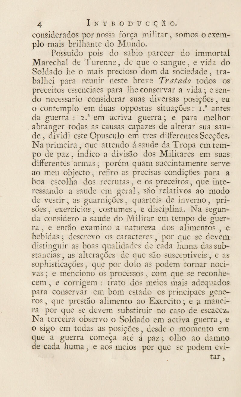 considerados por nossa força militar, somos o exem¬ plo mais brilhante do Mundo. Possuido pois do sábio parecer do immortal Marechal de Turenne, de que o sangue , e vida do Soldado lie o mais precioso dom da sociedade, tra¬ balhei para reunir neste breve Tratado todos os preceitos essenciaes para lhe conservar a vida; e sen¬ do necessário considerar suas diversas posiçoes, eu o contemplo em duas oppostas situações: i.a antes da guerra : 2.a em activa guerra; e para melhor abranger todas as causas capazes de alterar sua sau¬ de , dividi este Opusculo em tres differentes Secções. Na primeira , que attendo á saude da Tropa em tem¬ po de paz, indico a divisão dos Militares em suas differentes armas • porém quarn succintamente serve ao meu objecto, refiro as precisas condíçoes para a boa escolha dos recrutas, e os preceitos, que inte¬ ressando a saude em gerai, sao relativos ao modo de vestir, as guarnições 5 quartéis de inverno, pri¬ sões , exercicios, costumes, e disciplina. Na segun¬ da considero a saude do Militar em tempo de guer¬ ra , e então examino a natureza dos alimentos , e bebidas • descrevo os caracteres , por que se devem distinguir as boas qualidades de cada huma das sub¬ stancias, as alterações de que são susceptíveis , e as sophisticaçòes, que por dolo as podem tornar noci¬ vas • e menciono os processos, com que se reconhe¬ cem , e corrigem : trato dos meies mais adequados para conservar em bom estado os principaes gene- ros , que prestao alimento ao Exercito; e a manei¬ ra por que se devem substituir no caso de escacez. Na terceira observo o Soldado em activa guerra, e o sigo em todas as posiçoes, desde o momento em que a guerra começa até á paz; olho ao damno de cada huma, e aos meios por que se podem evi¬ tar 3