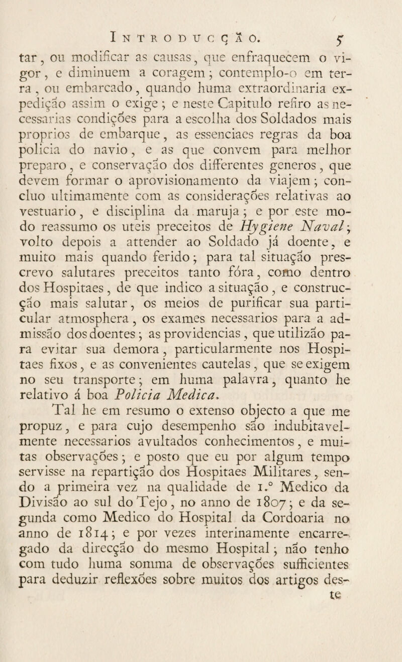 tar, ou modificar as causas , que enfraquecem o vi¬ gor , e diminuem a coragem ; contemplo-o em ter¬ ra , ou embarcado , quando huma extraordinária ex¬ pedição assim o exige ; e neste Capitulo refiro as ne¬ cessárias condições para a escolha dos Soldados mais proprios de embarque, as essenciacs regras da boa policia do navio , e as que convem para melhor preparo, e conservação dos differentes generos , que devem formar o aprovisionamento da viajem; con¬ cluo ultimamente com as considerações relativas ao vestuário, e disciplina da.maruja; e por este mo¬ do reassumo os úteis preceitos de Hygiene Naval, volto depois a attender ao Soldado já doente, e muito mais quando ferido; para tal situação pres¬ crevo salutares preceitos tanto fora, como dentro dos Hospitaes, de que indico a situação, e construc- ção mais salutar, os meios de purificar sua parti¬ cular atmosphera, os exames necessários para a ad¬ missão dos doentes; as providencias , queutiiizao pa¬ ra evitar sua demora , particularmente nos Hospi¬ taes fixos, e as convenientes cautelas, que se exigem no seu transporte; em huma palavra, quanto lie relativo á boa Policia Medica» Tal he em resumo o extenso objecto a que me propuz, e para cujo desempenho são indubitavel¬ mente necessários avultados conhecimentos, e mui¬ tas observações; e posto que eu por algum tempo servisse na repartição dos Hospitaes Militares, sen¬ do a primeira vez na qualidade de i.° Medico da Divisão ao sul do Tejo, no anno de 1807; e da se¬ gunda como Medico do Hospital da Cordoaria no anno de 1814; e por vezes interinamente encarre¬ gado da direcção do mesmo Hospital; não tenho com tudo huma somma de observações sufficientes para deduzir reflexões sobre muitos dos artigos des¬ te