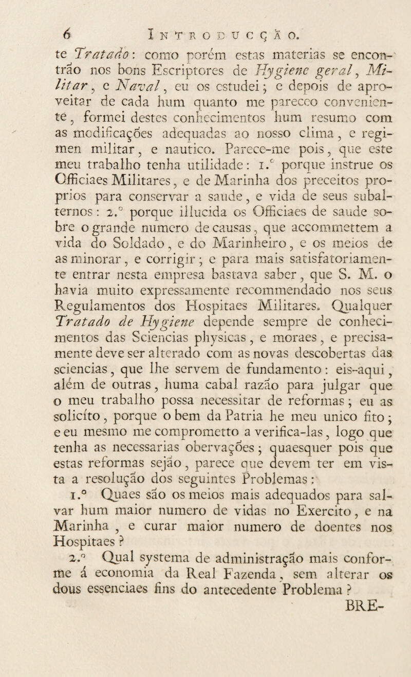 te Tratado: corno porém estas matérias se encon¬ trão nos bons Escriptores de Hygiene geral, Mi¬ litar , e Naval, eu os estudei; e depois de apro¬ veitar de cada hum quanto me pareceo convenien¬ te 5 formei destes conhecimentos hum resumo com as modificações adequadas ao nosso clima , e regi- men militar, e náutico. Parece-me pois , que este meu trabalho tenha utilidade: x.c porque instrue os Gfficiaes Militares , e de Marinha dos preceitos pró¬ prios para conservar a saude , e vida de seus subal¬ ternos : 2.° porque illucida os Officiaes de saude so¬ bre o grande numero de causas, que accommettem a vida do Soldado, e do Marinheiro, e os meios de as minorar, e corrigir; e para mais satisfatoriamen¬ te entrar nesta empresa bastava saber, que S. M. o havia muito expressamente recommendado nos seus Regulamentos dos PIospitaes Militares. Qualquer Tratado de Hygiene depende sempre de conheci¬ mentos das Sciências physicas, e moraes, e precisa¬ mente deve ser alterado com as novas descobertas das sciencias, que lhe servem de fundamento: eis-aqui 5 além de outras, huma cabal razão para julgar que o meu trabalho possa necessitar de reformas; eu as solicito , porque o bem da Patria he meu umeo fito ; e eu mesmo me comprometto a verifica-las, logo que tenha as necessárias obervaçoes ; quaesquer pois que estas reformas sejão, parece que elevem ter em vis¬ ta a resolução dos seguintes Problemas: 1. ° Quaes são os meios mais adequados para sal¬ var hum maior numero de vidas no Exercito, e na Marinha ? e curar maior numero de doentes nos Hospitaes ? 2. ° Qual systema de administração mais confor¬ me á economia da Real Fazenda , sem alterar os dous essenciaes fins do antecedente Problema ? BRE-