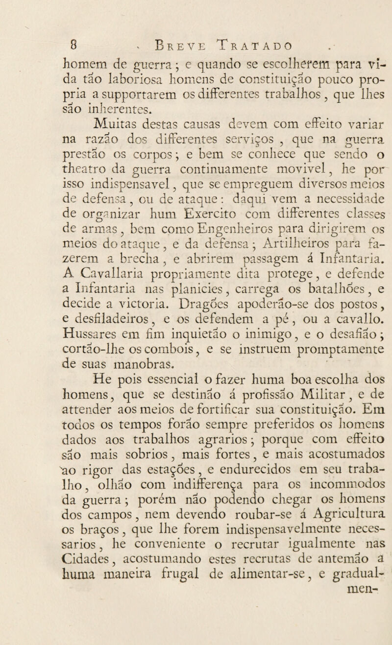 homem de guerra; e quando se escolherem para vi¬ da tão laboriosa homens de constituição pouco pró¬ pria asupportarem osdifferentes trabalhos, que lhes são inherentes. Muitas destas causas devem com effeito variar na razão dos differentes serviços , que na guerra prestao os corpos; e bem se conhece que sendo o theatro da guerra continuamente movivel, he por isso indispensável, que se empreguem diversos meios de defensa, ou de ataque: daqui vem a necessidade de organizar hum Exercito com differentes classes de armas, bem como Engenheiros para dirigirem os meios do ataque, e da defensa; Artilheiros para fa¬ zerem a brecha, e abrirem passagem á Infantaria. A Cavallaria propriamente dita protege, e defende a Infantaria nas planicies, carrega os batalhões, e decide a victoria. Dragões apoderão-se dos postos, e desfiladeiros, e os defendem a pé, ou a cavailo. Hussares em fim inquietao o inimigo, e o desafíão; cortao-lhe os combois, e se instruem promptamente de suas manobras. He pois essencial o fazer huma boa escolha dos homens, que se destinao á profissão Militar, e de attender aos meios de fortificar sua constituição. Em todos os tempos forao sempre preferidos os homens dados aos trabalhos agrarios • porque com effeito são mais sobrios, mais fortes, e mais acostumados 'ao rigor das estações, e endurecidos em seu traba¬ lho , ollião com indifferença para os incommodos da guerra ; porém não podendo chegar os homens dos campos, nem devendo roubar-se á Agricultura os braços, que lhe forem indispensavelmente neces¬ sários , he conveniente o recrutar igualmente nas Cidades, acostumando estes recrutas de antemão a huma maneira frugal de alimentar-se, e gradual- men-