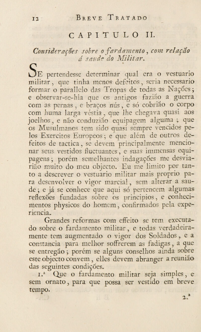 CAPITULO II. Considerações sobre o fardamento, com relação d saude do Militar. Se pertendesse determinar qual era o vestuário militar , que tinha menos defeitos , seria necessário formar o parallelo das Tropas de todas as Nações; e observar-se-hia que os antigos faziao a guerra com as pernas , e braços nus, e só cobriao o corpo com huma larga véstia , que lhe chegava quasi aos joelhos , e nao conduzia o equipagem alguma ; que os Musulmanos tem sido quasi sempre vencidos pe¬ los Exércitos Europcos; e que além de outros de¬ feitos de tactica , se devem principalmente mencio¬ nar seus vestidos fluctuantes, e suas immensas equi¬ pagens ; porém semelhantes indagações me desvia- rião muito do meu objecto. Eu me limito por tan- to a descrever o vestuário militar mais proprio pa¬ ra desenvolver o vigor marcial, sem alterar a sau- de j e já se conhece que aqui só pertencem algumas reflexões fundadas sobre os princípios, e conheci¬ mentos physicos do homem , confirmados pela expe¬ riência.. Grandes reformas com effeito se tem executa¬ do sobre o fardamento militar, e todas verdadeira- mente tem augmentado o vigor dos Soldados y e a constância para melhor soífrerem as fadigas, a que se entregao ; porém se alguns conselhos ainda sobre este objecto convem, elles devem abranger a reunião das seguintes condiçoes. i.a Que o fardamento militar seja simples, e sem ornato, para que possa ser vestido em breve tempo. 1 „ a 2»