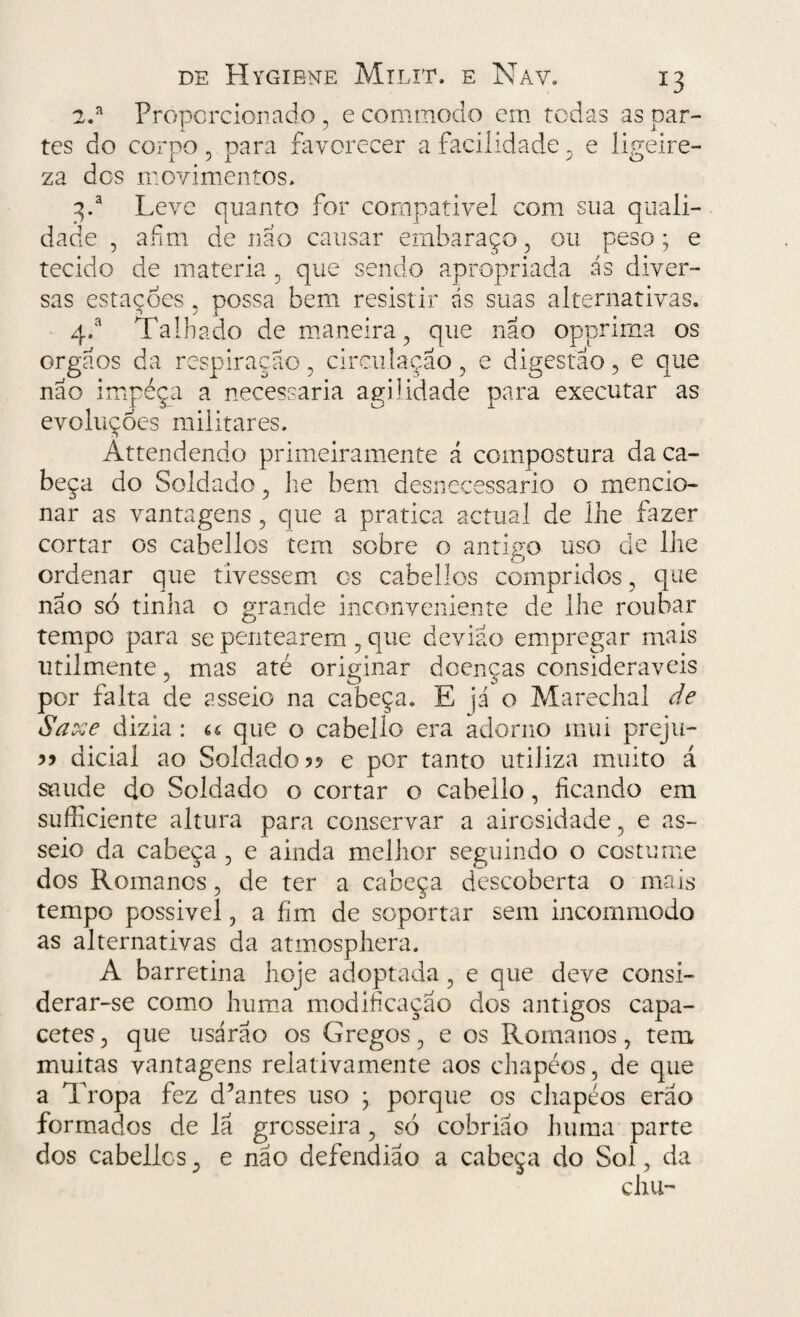 2.a Proporcionado , e commodo cm todas as par¬ tes do corpo , para favorecer a facilidade, e ligeire¬ za dos movimentos, 3/ Leve quanto for compatível com sua quali¬ dade , afim de nao causar embaraço, ou peso; e tecido de matéria, que sendo apropriada ás diver¬ sas estacões , possa bem resistir ds suas alternativas. q.a Talhado de maneira, que nao opprima os orgaos da respiração, circulação, e digestão, e que nao impeça a necessária agilidade para executar as evoluções militares. Attendendo primeiramente á compostura da ca¬ beça do Soldado, lie bem desnecessário o mencio¬ nar as vantagens , que a pratica actual de lhe fazer cortar os cabellos tem sobre o antigo uso de lhe ordenar que tivessem os cabellos compridos, que não só tinha o grande inconveniente de lhe roubar tempo para se pentearem , que deviao empregar mais utilmente, mas até originar doenças consideráveis por falta de asseio na cabeça. E já o Marechal de Saxe dizia : « que o cabello era adorno mui preju- dicial ao Soldado 5? e por tanto utiliza muito á saude do Soldado o cortar o cabello, ficando em sufficiente altura para conservar a airosidade, e as¬ seio da cabeça , e ainda melhor seguindo o costume dos Romanos, de ter a cabeça descoberta o mais tempo possível, a fim de soportar sem incommodo as alternativas da atmosphera. A barretina hoje adoptada, e que deve consi¬ derar-se como huma modificação dos antigos capa¬ cetes, que usarão os Gregos, e os Romanos, tem muitas vantagens relativamente aos chapéos, de que a Tropa fez d’antes uso ; porque cs chapéos erao formados de lã grosseira, só cobriao huma parte dos cabellcs, e nao defendiao a cabeça do Sol, da chu-