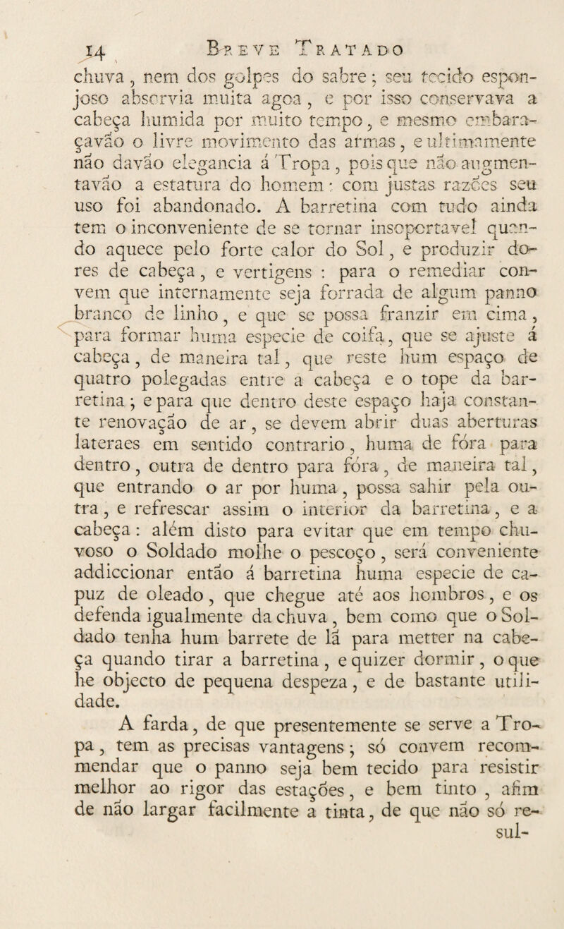 chuva , nem dos golpes do sabre; sen tecido espon¬ joso absorvia muita agoa , e por isso conservava a cabeça húmida por muito tempo , e mesmo em bar 3- çavao o livre movimento das armas, e ultimamente não da vão elegancia á Tropa , pois que não aug men¬ ta vão a estatura do homem * com justas razoes seu uso foi abandonado. A barretina com tudo ainda tem o inconveniente de se tornar insopcrtavel quan¬ do aquece pelo forte calor do Sol , e produzir do¬ res de cabeça , e vertigens : para o remediar con¬ vem que internamente seja forrada de algum panno branco de linho , e que se possa franzir em cima , para formar liuma especie de coifa, que se ajuste á cabeça, de maneira tal, que reste hum espaço de quatro polegadas entre a cabeça e o tope da bar¬ retina • e para que dentro deste espaço haja constan¬ te renovação de ar, se devem abrir duas aberturas lateraes em sentido contrario , huma de fora para dentro, outra de dentro para fóra, de maneira tal, que entrando o ar por huma, possa salnr pela ou¬ tra , e refrescar assim o interior da barretina, e a cabeça : além disto para evitar que em tempo chu¬ voso o Soldado molhe o pescoço , será conveniente addiccionar então á barretina huma especie de ca¬ puz de oleado , que chegue até aos hcmbros, e os defenda igualmente da chuva , bem como que o Sol¬ dado tenha hum barrete de lã para metter na cabe¬ ça quando tirar a barretina, e quizer dormir, o que he objecto de pequena despeza, e de bastante utili¬ dade. A farda, de que presentemente se serve a Tro¬ pa , tem as precisas vantagens ; só convem recom- mendar que o panno seja bem tecido para resistir melhor ao rigor das estações, e bem tinto , afim de nao largar facilmente a tinta, de que não só re- sul-