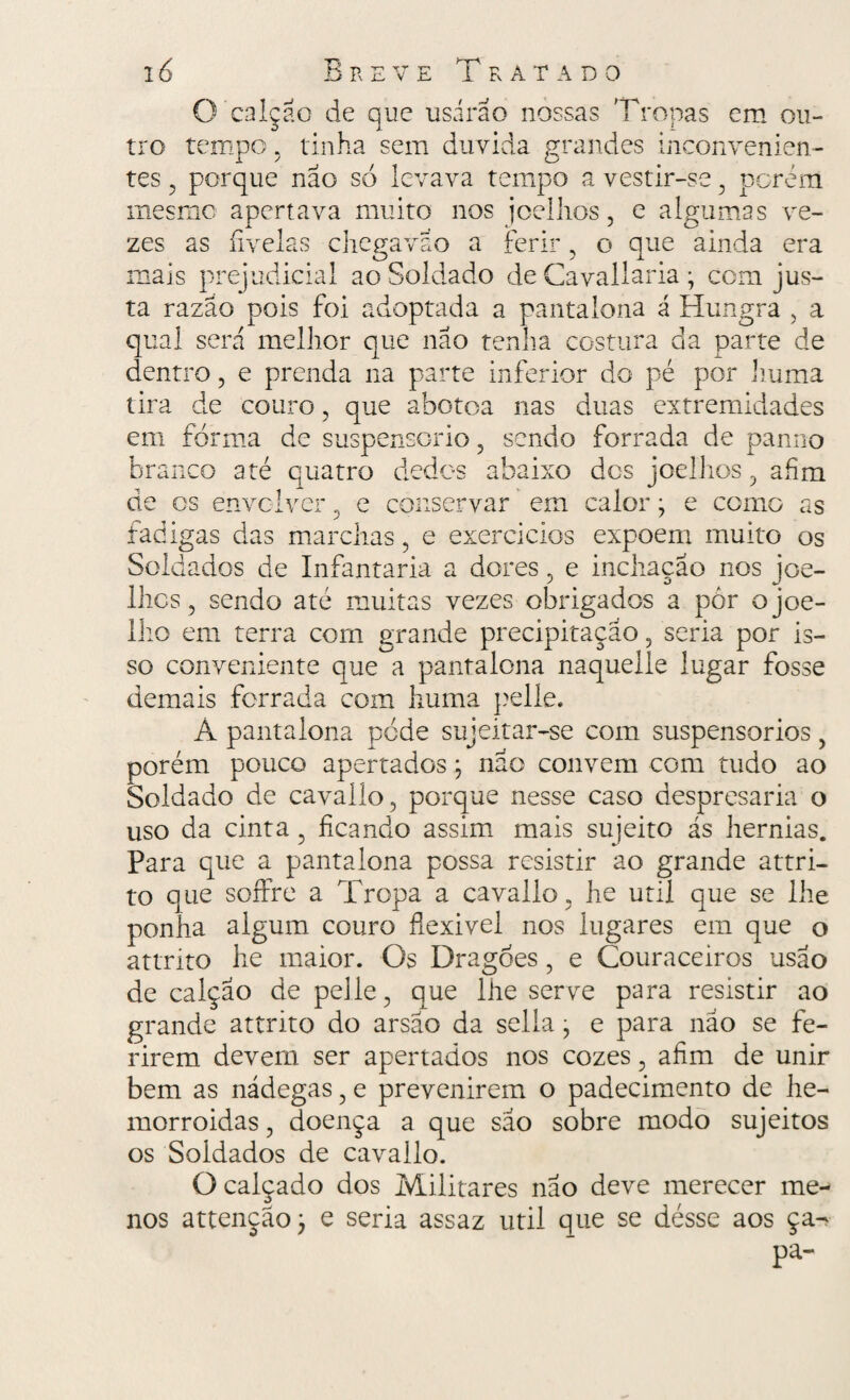 O calção de que usarão nossas Tropas em ou¬ tro tempo, tinha sem duvida grandes inconvenien¬ tes , porque nao só levava tempo a vestir-se , porém mesmo apertava muito nos joelhos, e algumas ve¬ zes as fivelas chegavao a ferir, o que ainda era mais prejudicial ao Soldado de Cavallaria; com jus¬ ta razão pois foi adoptada a pantalona á Hungra , a qual será melhor que não tenha costura da parte de dentro, e prenda na parte inferior do pé por huma tira de couro, que abotoa nas duas extremidades em forma de suspensório, sendo forrada de panno branco até quatro dedos abaixo des joelhos, afim de os envolver, e conservar em calor • e como as fadigas das marchas, e exercidos expõem muito os Soldados de Infantaria a dores, e inchação nos joe¬ lhos , sendo até muita lho em terra com ura . & so conveniente que a demais forrada com 1 Á pantalona pede sujeitar-se com suspensórios, porém pouco apertados; nao convem com tudo ao Soldado de cavallo, porque nesse caso despresaria o uso da cinta 3 ficando assim mais sujeito ás hérnias. Para que a pantalona possa resistir ao grande attri- to que soffre a Tropa a cavallo, he util que se lhe ponha algum couro fiexivel nos lugares em que o attrito he maior. Os Dragões , e Couraceiros usa o de calção de pelle, que lhe serve para resistir ao grande attrito do arsao da sella, e para não se fe¬ rirem devem ser apertados nos cozes, afim de unir bem as nádegas, e prevenirem o padecimento de he¬ morroidas , doença a que sao sobre modo sujeitos os Soldados de cavallo. O calçado dos Militares nao deve merecer me¬ nos attençaoj e seria assaz util que se désse aos ça- s vezes obrigados a pór ojoe- nde precipitação, seria por is- pantalona naquelle lugar fosse iuma pelle.