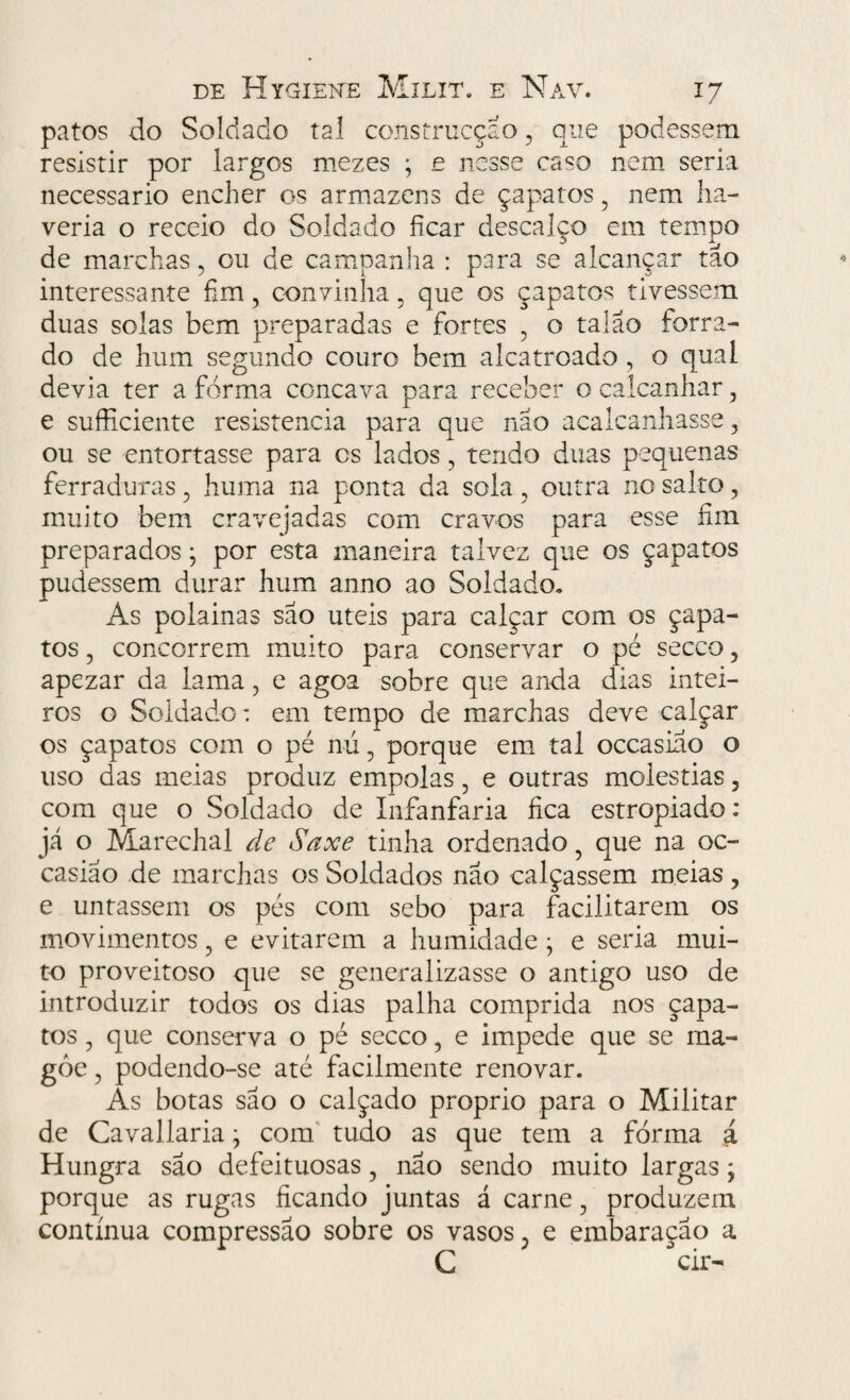 patos do Soldado tal construcçao , que podessem resistir por largos mezes ; e nesse caso nem seria necessário encher os armazéns de çapatos , nem ha¬ veria o receio do Soldado ficar descalço em tempo de marchas , ou de campanha : psra se alcançar tão interessante fim, convinha, que os çapatos tivessem duas solas bem preparadas e fortes , o talão forra¬ do de hum segundo couro bem alcatroado , o qual devia ter a forma côncava para receber o calcanhar, e sufficiente resistência para que não acalcanhasse, ou se entortasse para cs lados, tendo duas pequenas ferraduras, huma na ponta da sola, outra no salto, muito bem cravejadas com cravos para esse fim preparados • por esta maneira talvez que os çapatos pudessem durar hum anno ao Soldado. As polainas são úteis para calçar com os çapa¬ tos , concorrem muito para conservar o pé secco, apezar da lama, e agoa sobre que anda dias intei¬ ros o Soldado: em tempo de marchas deve calçar os çapatos com o pé nú, porque em tal occasiao o uso das meias produz empolas, e outras moléstias, com que o Soldado de Infanfaria fica estropiado: já o Marechal de Saxe tinha ordenado ? que na oc- casiáo de marchas os Soldados não calçassem meias, e untassem os pés com sebo para facilitarem os movimentos, e evitarem a humidade • e seria mui¬ to proveitoso que se generalizasse o antigo uso de introduzir todos os dias palha comprida nos çapa¬ tos , que conserva o pé secco, e impede que se ma¬ goe , podendo-se até facilmente renovar. As botas são o calçado proprio para o Militar de Cavallaria j com tudo as que tem a forma á Hungra são defeituosas, não sendo muito largas; porque as rugas ficando juntas á carne, produzem contínua compressão sobre os vasos, e embaração a C cir-