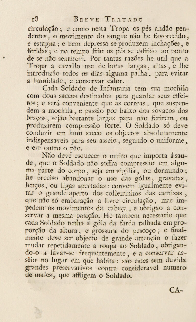 circulação; e como nesta Tropa os pés andao pen¬ dentes , o movimento do sangue nao lie favorecido 1 e estagna • e bem depressa se produzem inchações , e feridas, e no tempo frio os pés se esfrião ao ponto de se não sentirem. Por tantas razoes he util que a Tropa a cavallo use de botas largas, altas, e lhe introduzao todos os dias alguma palha , para evitar a humidade, e conservar calor. Cada Soldado de Infantaria tem sua mochila com dous saccos destinados para guardar seus effei- tos • e será conveniente que as correas, que suspen¬ dem a mochila, e passao por baixo dos sovacos dos braços, sejao bastante largas para não ferirem, ou produzirem compressão forte. O Soldado só deve conduzir em hum sacco os objectos absoluta mente indispensáveis para seu asseio, segundo o uniforme, e em outro o pão. Nao deve esquecer o muito que importa á sau¬ de , que o Soldado não soffra compressão em algu¬ ma parte do corpo , seja em vigilia , ou dormindo ; he preciso abandonar o uso das golas, gravatas, lenços, ou ligas apertadas: convem igualmente evi¬ tar o grande aperto dos colleirinhos das camizas , que não só embaraçao a livre circulação, mas im¬ pedem os movimentos da cabeça, e obrigão a con¬ servar a mesma posição. He também necessário que cada Soldado tenha a góla da farda talhada em pro¬ porção da altura , e grossura do pescoço ; e final- mente deve ser objecto de grande attençao o fazer mudar repetidamente a roupa ao Soldado, obrigan¬ do-o a lavar-se frequentemente, e a conservar as¬ seio no lugar em que habita : são estes sem duvida grandes preservativos contra considerável numero de males, que afligem o Soldado. CA-