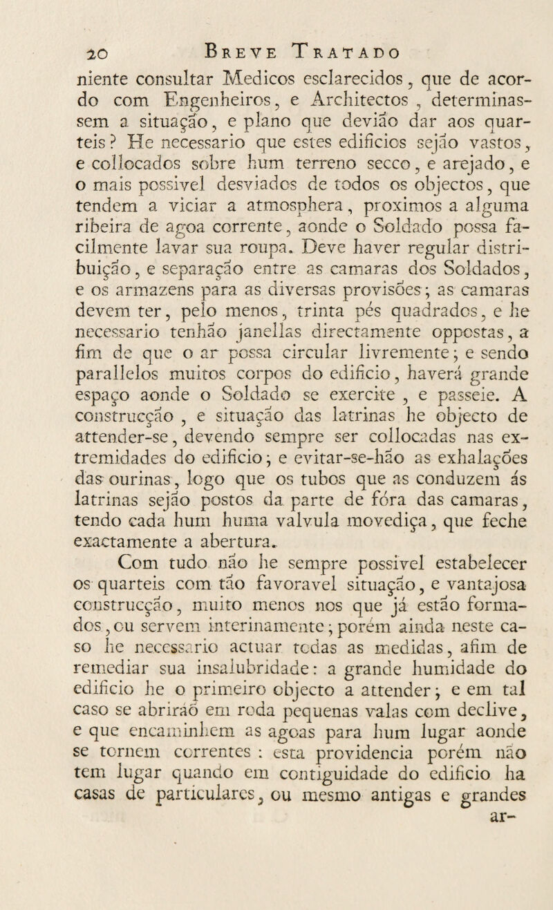 niente consultar Médicos esclarecidos, que de acor¬ do com Engenheiros, e Architectos , determinas¬ sem a situação , e plano que deviao dar aos quar¬ téis ? He necessário que estes edifícios sejao vastos e collocados sobre hum terreno secco, e arejado, e o mais possivel desviados de todos os objectos, que tendem a viciar a atmosphera, proximos a alguma ribeira, de agoa corrente, aonde o Soldado possa fa¬ cilmente lavar sua roupa. Deve haver regular distri¬ bui ção, e separação entre as camaras dos Soldados , e os armazéns para as diversas provisões ; as camaras devem ter, pelo menos, trinta pés quadrados, e he necessário tenha o janellas directamente oppostas, a fim de que o ar possa circular livremente; e sendo parallelos muitos corpos do edifício, haverá grande espaço aonde o Soldado se exercite , e passeie. A construcçao , e situação das latrinas he objecto de attender-se, devendo sempre ser collocadas nas ex¬ tremidades do edifício; e evitar-se-hao as exhalações das ourinas , logo que os tubos que as conduzem ás latrinas sejao postos da parte de fora das camaras, tendo cada hum huma valvula movediça, que feche exactamente a abertura. Com tudo não he sempre possivel estabelecer os quartéis com tão favoravei situação, e vantajosa construcçao, muito menos nos que já estão forma¬ dos , cu servem interinamente; porém ainda neste ca¬ so he necessário actuar todas as medidas, afim de remediar sua insalubridade: a grande humidade do edifício he o primeiro objecto a attender; e em tal caso se abriraõ em roda pequenas valas com declive, e que encaminhem as agoas para hum lugar aonde se tornem correntes : esta providencia porém não tem lugar quando em contiguidade do edifício ha casas de particulares, ou mesmo antigas e grandes ar-