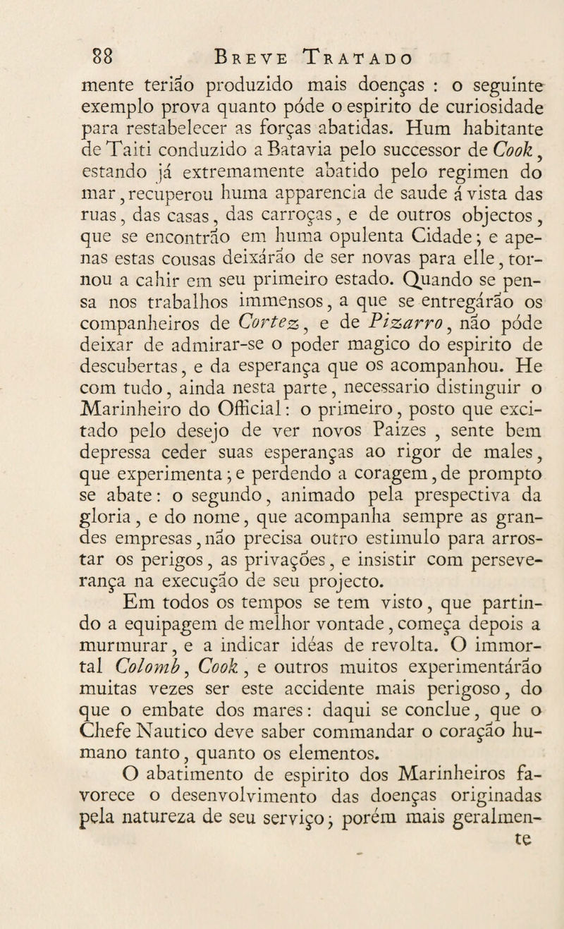 mente teriao produzido mais doenças : o seguinte exemplo prova quanto pòde o espirito de curiosidade para restabelecer as forças abatidas. Hum habitante de Taiti conduzido a Bata via pelo successor de Cook , estando já extremamente abatido pelo regimen do mar , recuperou huma apparencia de saude á vista das ruas, das casas, das carroças, e de outros objectos , que se encontrão em huma opulenta Cidade; e ape¬ nas estas cousas deixáráo de ser novas para elle , tor¬ nou a cahir em seu primeiro estado. Quando se pen¬ sa nos trabalhos immensos, a que se entregarão os companheiros de Cortez, e de Pizarro , não pode deixar de admirar-se o poder magico do espirito de descubertas , e da esperança que os acompanhou. He com tudo, ainda nesta parte, necessário distinguir o Marinheiro do Official: o primeiro, posto que exci¬ tado pelo desejo de ver novos Paizes , sente bem depressa ceder suas esperanças ao rigor de males, que experimenta; e perdendo a coragem, de prompto se abate: o segundo, animado pela prespectiva da gloria, e do nome, que acompanha sempre as gran¬ des empresas, nao precisa outro estimulo para arros¬ tar os perigos, as privações, e insistir com perseve¬ rança na execução de seu projecto. Em todos os tempos se tem visto, que partin¬ do a equipagem de melhor vontade, começa depois a murmurar, e a indicar idéas de revolta. O immor- tal Colomb, Cook , e outros muitos experimentárão muitas vezes ser este accidente mais perigoso, do que o embate dos mares: daqui se conclue, que o Chefe Náutico deve saber commandar o coração hu¬ mano tanto, quanto os elementos. O abatimento de espirito dos Marinheiros fa¬ vorece o desenvolvimento das doenças originadas pela natureza de seu serviço• porém mais geralmen¬ te