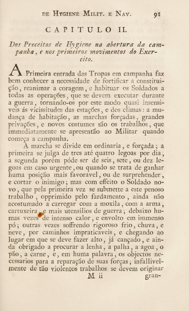 CAPITULO II. Dos Preceitos de Hygiene na abertura âa cam¬ panha , e nos primeiros movimentos do Exer¬ cito. A Primeira entrada das Tropas em campanha faz bem conhecer a necessidade de fortificar a constitui¬ ção , reanimar a coragem, e habituar os Soldados a todas as operaçoes , que se devem executar durante a guerra , tornando-os por este modo quasi insensi- veis ás vicissitudes das estações , e dos climas: a mu¬ dança de habitação, as marchas forçadas, grandes privações , e novos costumes são os trabalhos , que immediatamente se apresentao ao Militar quando começa a campanha. A marcha se divide em ordinaria, e forçada; a primeira se julga de tres até quatro legoas por dia , a segunda porém pode ser de seis , sete, ou dez le¬ goas em caso urgente, ou quando se trata de ganhar huma posição mais favoravel, ou de surprehender, e cortar o inimigo; mas com eífeito o Soldado no¬ vo , que pela primeira vez se submette a este penoso trabalho , opprimido pelo fardamento , ainda não acostumado a carregar com a moxila, com a arma , cartuxeira e mais utensilios de guerra; debaixo hu- mas vezesmle intenso calor, e envolto em immenso pó; outras vezes soífrendo rigoroso frio , chuva, e neve , por caminhos impraticáveis ? e chegando ao lugar em que se deve fazer alto, já cançado, e ain¬ da obrigado a procurar a lenha, a palha, a agoa, o pão, a carne, e, em huma palavra, os objectos ne¬ cessários para a reparação de suas forças; infallivel- mente de tão violentos trabalhos se devem originar M ii gran-