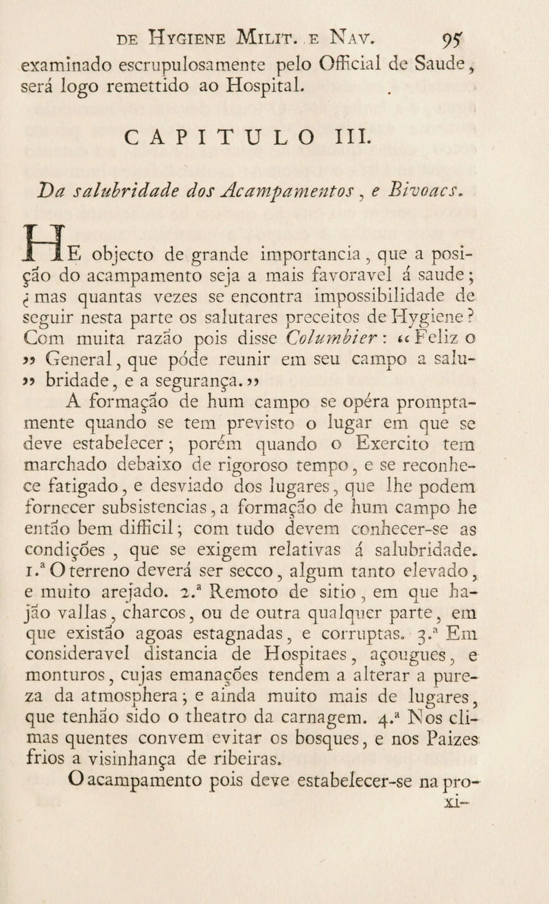 examinado escrupulosa mente pelo Official de Saude , será logo remettido ao Hospital. CAPITULO III. Da salubridade dos Acampamentos , e Bivoacs„ I Te objecto de grande importância, que a posi¬ ção do acampamento seja a mais favoravel á saude; l mas quantas vezes se encontra impossibilidade de seguir nesta parte os salutares preceitos de Hygiene ? Com muita razão pois disse Columbier: « Feliz o 55 General, que pode reunir em seu campo a salu- 55 bridade, e a segurança.?? A formação de hum campo se opéra prompta- mente quando se tem previsto o lugar em que se deve estabelecer; porém quando o Exercito tem marchado debaixo de rigoroso tempo, e se reconhe¬ ce fatigado, e desviado dos lugares, que lhe podem fornecer subsistências, a formação de hum campo he então bem difficil; com tudo devem conhecer-se as condiçóes , que se exigem relativas á salubridade. i.a O terreno deverá ser secco, algum tanto elevado, e muito arejado. 2.a Remoto de sitio , em que ha- jão valias, charcos, ou de outra qualquer parte, em que existão agoas estagnadas, e corruptas. 3.* Em considerável distancia de Hospitaes, açougues, e monturos, cujas emanações tendem a alterar a pure¬ za da atmosphera j e ainda muito mais de lugares, que tenhao sido o theatro da carnagem. q.a Is! os cli¬ mas quentes convem evitar os bosques, e nos Paizes frios a visinhança de ribeiras. O acampamento pois deve estabelecer-se na pro- xi-