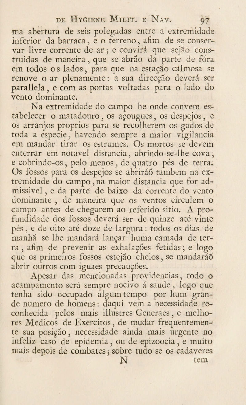 ma abertura de seis polegadas entre a extremidade inferior da barraca, e o terreno, afim de se conser¬ var livre corrente de ar; e convirá que sejao cons- truidas de maneira , que se abrao da parte de fora em todos os lados, para que na estação cãlmosa se renove o ar plena mente: a sua direcção deverá ser parallela, e com as portas voltadas para o lado do vento dominante. Na extremidade do campo he onde convem es¬ tabelecer o matadouro, os açougues, os despejos, e os arranjos proprios para se recolherem os gados de toda a especie, havendo sempre a maior vigilância em mandar tirar os estrumes. Os mortos se devem enterrar em notável distancia, abrindo-se-lhe cova, e cobrindo-os, pelo menos, de quatro pés de terra. Os fosses para os despejos se abriráo também na ex¬ tremidade do campo,na maior distancia que for ad¬ missível , e da parte de baixo da corrente do vento dominante , de maneira que os ventos circulem o campo antes de chegarem ao referido sitio. A pro¬ fundidade dos fossos deverá ser de quinze até vinte pés, e de oito até doze de largura: todos os dias de manhã se lhe mandará lançar huma camada de ter¬ ra , afim de prevenir as exhalaçoes fétidas; e logo que os primeiros fossos estejão cheios, se mandaráõ abrir outros com iguaes precauções. Apesar das mencionadas providencias, todo o acampamento será sempre nocivo á saude, logo que tenha sido cccupado algum tempo por hum gran¬ de numero de homens: daqui vem a necessidade re¬ conhecida pelos mais illustres Generaes, e melho¬ res Médicos de Exércitos, de mudar frequentemen¬ te sua posição, necessidade ainda mais urgente no infeliz caso de epidemia, ou de epizoocia, e muito mais depois de combates \ sobre tudo se os cadaveres N tem