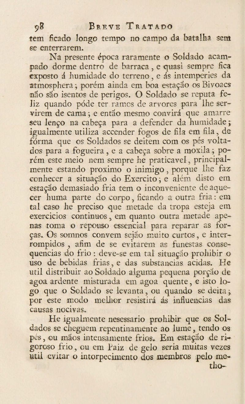 çS Breve Trata, d o tem ficado longo tempo no campo da batalha sem se enterrarem. Na presente época raramente o Soldado acam¬ pado dorme dentro de barraca ? e quasi sempre fica exposto á humidade do terreno, e ás intemperies da atmosphera; porém ainda em boa estação os Bi voa cs não são isentos de perigos. O Soldado se reputa fe¬ liz quando pode ter ramos de arvores para lhe ser¬ virem de cama; e então mesmo convirá que amarre seu lenço na cabeça para a defender da humidade; igualmente utiliza accender fogos de fila em fila, de forma que os Soldados se deitem com os pés volta¬ dos para a fogueira ? e a cabeça sobre a moxila; po¬ rém este meio nem sempre he praticável, principal¬ mente estando proximo o inimigo, porque lhe faz conhecer a situação do Exercito; e além disto em estação demasiado fria tem o inconveniente de aque¬ cer huma parte do corpo ? ficando a outra fria: em tal caso he preciso que metade cia tropa esteja em exercicios continuos 5 em quanto outra metade ape¬ nas toma o repouso essencial para reparar as for¬ ças. Os somnos convem sejao muito curtos, e inter¬ rompidos ? afim de se evitarem as funestas conse¬ quências do frio : deve-se em tal situação prohibir o uso de bebidas frias, e das substancias acidas. He util distribuir ao Soldado alguma pequena porção de agoa ardente misturada em agoa quente, e isto lo¬ go que o Soldado se levanta, ou quando se deita y por este modo melhor resistirá ás influencias das causas nocivas. He igualmente nesessario prohibir que os Sol¬ dados se cheguem repentinamente ao lume y tendo os pés, ou mãos intensamente frios. Em estação de ri¬ goroso frio, ou em baiz de gelo seria muitas vezes util evitar o intorpecimento dos membros pelo me¬ dio-