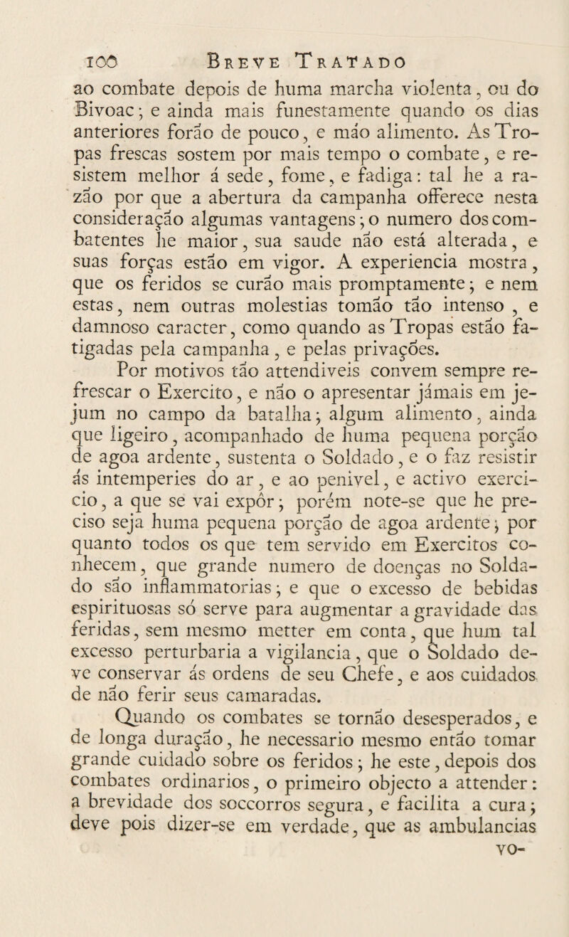 ao combate depois de huma marcha violenta , ou do Bivoac; e ainda mais funestamente quando os dias anteriores forao de pouco , e máo alimento. As Tro¬ pas frescas sostem por mais tempo o combate, e re¬ sistem melhor á sede , fome, e fadiga: tal lie a ra¬ zão por que a abertura da campanha oíferece nesta consideração algumas vantagens; o numero dos com¬ batentes he maior , sua saude não está alterada, e suas forças estão em vigor. A experiencia mostra , que os feridos se curão mais promptamente; e nem estas, nem outras moléstias tomão tão intenso , e damnoso caracter, como quando as Tropas estão fa¬ tigadas pela campanha, e pelas privações. Por motivos tão attendiveis convem sempre re¬ frescar o Exercito, e não o apresentar jámais em je¬ jum no campo da batalha; algum alimento, ainda que ligeiro, acompanhado de huma pequena porção de agoa ardente, sustenta o Soldado, e o fiz resistir ás intemperies do ar, e ao penivel, e activo exerci¬ do , a que se vai expor; porém note-se que he pre¬ ciso seja huma pequena porção de agoa ardente; por quanto todos os que tem servido em Exércitos co¬ nhecem, que grande numero de doenças no Solda¬ do são inflammatorias; e que o excesso de bebidas espirituosas só serve para augmentar a gravidade das. feridas, sem mesmo metter em conta, que hum tal excesso perturbaria a vigilância, que o Soldado de¬ ve conservar ás ordens de seu Chefe, e aos cuidados de não ferir seus camaradas. Quando os combates se tornao desesperados, e de longa duração, he necessário mesmo então tomar grande cuidado sobre os feridos; he este, depois dos combates ordinários, o primeiro objecto a attender: a brevidade dos soccorros segura, e facilita a cura; deve pois dizer-se em verdade, que as ambulancias vo-