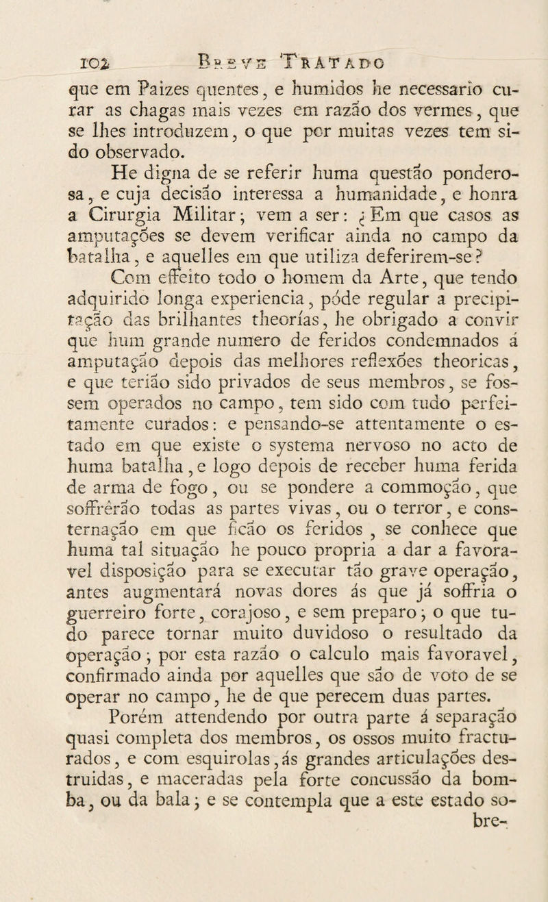 que em Paizes quentes , e húmidos he necessário cu¬ rar as chagas mais vezes em razão dos vermes , que se lhes introduzem , o que por muitas vezes tem si¬ do observado. He digna de se referir huma questão pondero¬ sa, e cuja decisão interessa a humanidade, e honra a Cirurgia Militar; vem a ser: ^ Em que casos as amputações se devem verificar ainda no campo da batalha, e aquelles em que utiliza deferirem-se? Com eífeíto todo o homem da Arte, que tendo adquirido longa experiencia, pode regular a precipi¬ tação das brilhantes theorías, he obrigado a convir que hum grande numero de feridos condemnados á amputação depois das melhores reflexões theoricas, e que teríao sido privados de seus membros, se fos¬ sem operados no campo, tem sido com tudo perfei¬ tamente curados: e pensando-se attentamente o es¬ tado em que existe o systerna nervoso no acto de huma batalha, e logo depois de receber huma ferida de arma de fogo, ou se pondere a commoção, que soffrèrão todas as partes vivas, ou o terror, e cons¬ ternação em que ficao os feridos , se conhece que huma tal situação he pouco própria a dar a favorá¬ vel disposição para se executar tão grave operação, antes augmentará novas dores ás que já soffria o guerreiro forte, corajoso, e sem preparo ; o que tu¬ do parece tornar muito duvidoso o resultado da operação; por esta razão o calculo mais favoravel, confirmado ainda por aquelles que são de voto de se operar no campo, he de que perecem duas partes. Porém attendendo por outra parte á separação quasi completa dos membros, os ossos muito fractu- rados, e com esquirolas, ás grandes articulações des- truidas, e maceradas pela forte concussão da bom¬ ba , ou da bala; e se contempla que a este estado so-