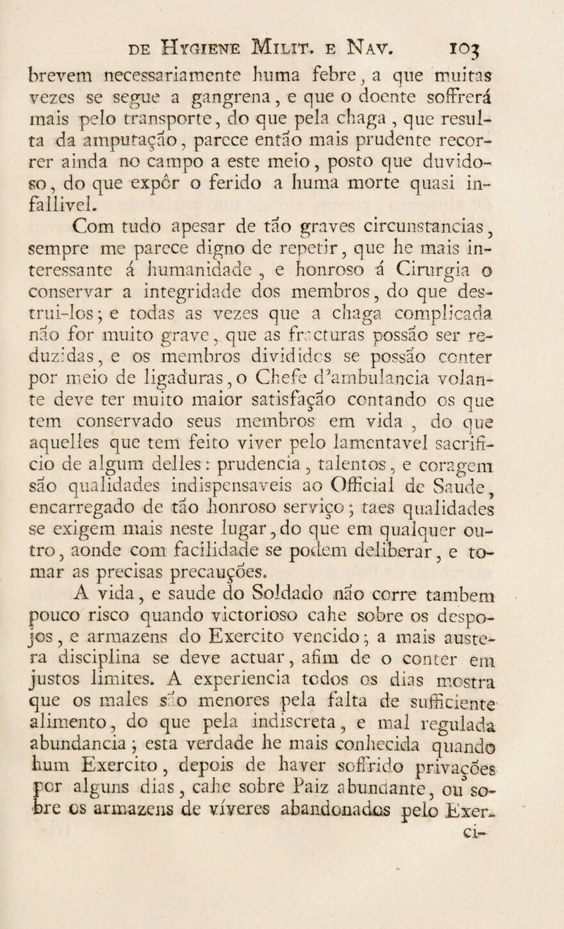 brevem necessariamente huma febre, a que muitas vezes se segue a gangrena, e que o doente soíFrerá mais pelo transporte, do que pela chaga , que resul¬ ta da amputação, parece então mais prudente recor¬ rer ainda no campo a este meio, posto que duvido¬ so , do que expor o ferido a huma morte quasi in- faliivel. Com tudo apesar de tão graves circunstancias, sempre me parece digno de repetir, que he mais in¬ teressante á humanidade , e honroso ã Cirurgia o conservar a integridade dos membros, do que des¬ trui-los ; e todas as vezes que a chaga complicada não for muito grave, que as fracturas possao ser re¬ duzidas, e os membros divididos se possao conter por meio de ligaduras,o Chefe d^ambulancia volan¬ te deve ter muito maior satisfação contando os que tem conservado seus membros em vida , do que aquelles que tem feito viver pelo lamentável sacrifí¬ cio de algum delles: prudência, talentos, e coragem são qualidades indispensáveis ao Officiaí dc Saude encarregado de tão honroso serviço; taes qualidades se exigem mais neste lugar,do que em qualquer ou¬ tro , aonde com facilidade se podem deliberar, e to¬ mar as precisas precauções, A vida, e saude do Soldado não corre também pouco risco quando victorioso cahe sobre os despo¬ jos , e armazéns do Exercito vencido \ a mais auste¬ ra disciplina se deve actuar, afim de o conter em justos limites. A experiencia tedos os dias mostra que os males são menores pela falta de suficiente alimento, do que peia indiscreta, e mal regulada abundancia} esta verdade he mais conhecida quando hum Exercito, depois de haver soffrido privações per alguns dias, cahe sobre Paiz abundante, ou°so¬ bre cs armazéns de víveres abandonados pelo Exer¬ ci-