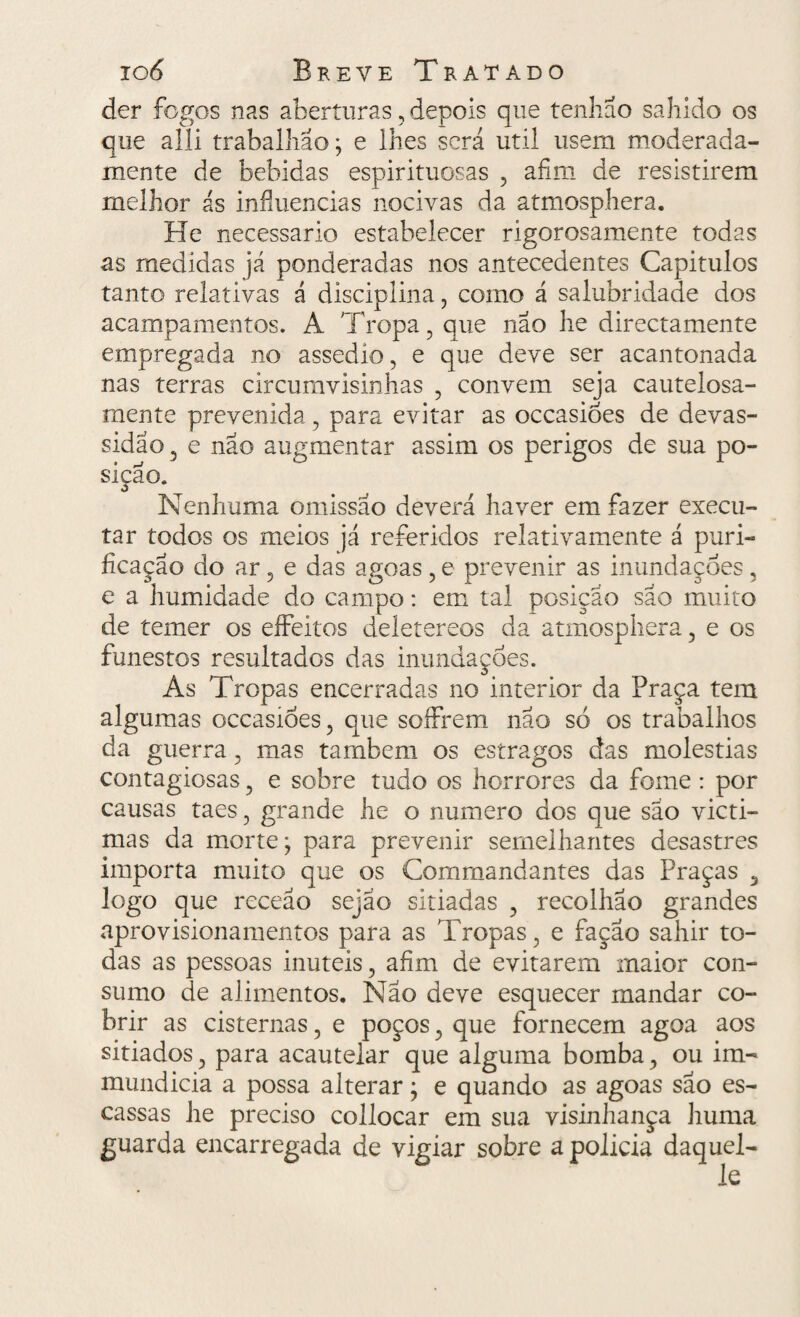 der fogos nas aberturas, depois que tenhao sahido os que alli trabalhão; e lhes será util usem moderada- mente de bebidas espirituosas , afim de resistirem melhor ás influencias nocivas da atmosphera. He necessário estabelecer rigorosamente todas as medidas já ponderadas nos antecedentes Capitulos tanto relativas á disciplina, como á salubridade dos acampamentos. A Tropa , que nao he directamente empregada no assedio, e que deve ser acantonada nas terras circumvisinhas , convem seja cautelosa¬ mente prevenida, para evitar as occasiòes de devas¬ sidão , e nao augmentar assim os perigos de sua po¬ sição. Nenhuma omissão deverá haver em fazer execu¬ tar todos os meios já referidos relativamente á puri¬ ficação do ar, e das agoas, e prevenir as inundações, e a humidade do campo: em tal posição são muito de temer os effeitos deletereos da atmosphera, e os funestos resultados das inundações. As Tropas encerradas no interior da Praça tem algumas occasiòes, que soífrem não só os trabalhos da guerra, mas também os estragos das moléstias contagiosas, e sobre tudo os horrores da fome : por causas taes, grande he o numero dos que são victi- mas da morte; para prevenir semelhantes desastres importa muito que os Commandantes das Praças 5 logo que receão sejáo sitiadas , recolhão grandes aprovisionamentos para as Tropas, e fação sahir to¬ das as pessoas inúteis, afim de evitarem maior con¬ sumo de alimentos. Não deve esquecer mandar co¬ brir as cisternas, e poços, que fornecem agoa aos sitiados, para acautelar que alguma bomba, ou im- mundicia a possa alterar; e quando as agoas são es¬ cassas he preciso collocar em sua visinhança huma guarda encarregada de vigiar sobre a polida daquel-