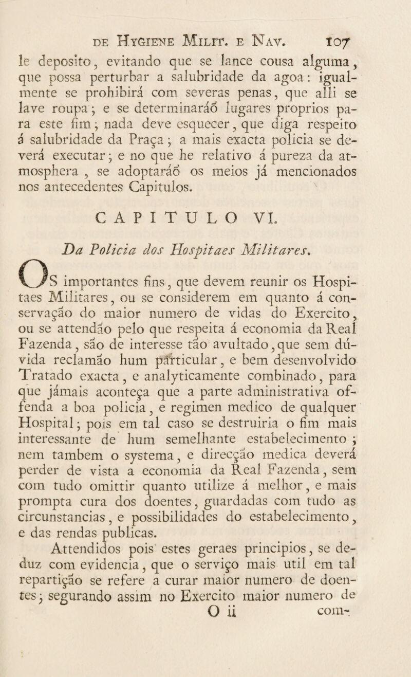 le deposito, evitando que se lance cousa alguma, que possa perturbar a salubridade da agoa: igual¬ mente se prohibirá com severas penas, que alli se lave roupa3 e se determinarão lugares proprios pa¬ ra este fim3 nada deve esquecer, que diga respeito 3 salubridade da Praça 3 a mais exacta policia se de¬ verá executar3 e no que he relativo á pureza da at- mosphera , se adoptaráo os meios já mencionados nos antecedentes Capitulos. CAPITULO VL Da Policia dos Hospitaes Militares. OS importantes fins, que devem reunir os Hospi¬ taes Militares, ou se considerem em quanto á con¬ servação do maior numero de vidas do Exercito, ou se attendao pelo que respeita á economia da Real Fazenda, são de interesse tão avultado,que sem dú¬ vida reclamão hum particular, e bem desenvolvido Tratado exacta, e analyticamente combinado, para que jámais aconteça que a parte administrativa of- fenda a boa policia, e regimen medico de qualquer Hospital3 pois em tal caso se destruiria o fim mais interessante de hum semelhante estabelecimento 3 nem também o systema, e direcção medica deverá perder de vista a economia da Real Fazenda, sem com tudo omittir quanto utilize á melhor, e mais prompta cura dos doentes, guardadas com tudo as circunstancias, e possibilidades do estabelecimento, e das rendas publicas. Attendidos pois estes geraes principios, se de¬ duz com evidencia, que o serviço mais util em tal repartição se refere a curar maior numero de doen¬ tes 3 segurando assim no Exercito maior numero de O ii com-