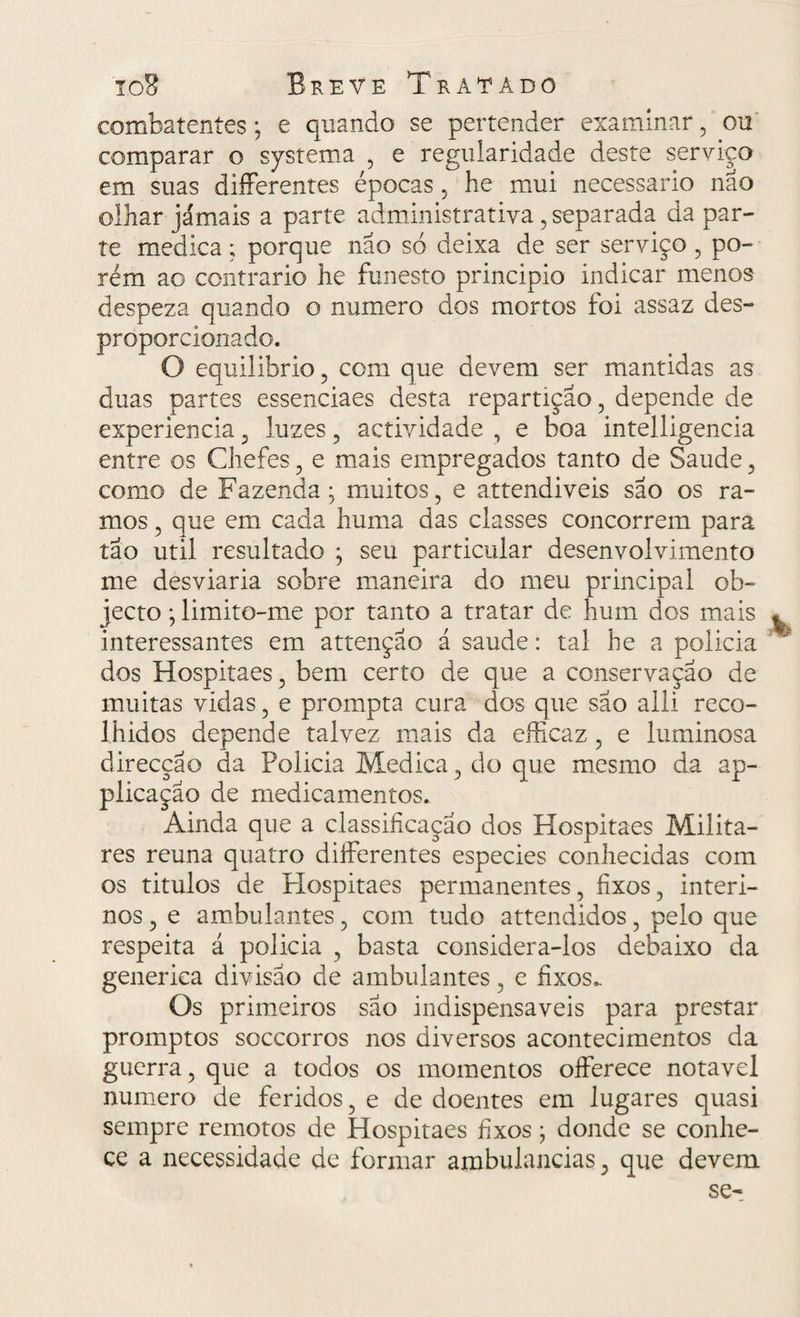 combatentes; e quando se pertender examinar, ou comparar o systema , e regularidade deste serviço em suas diíFerentes épocas , he mui necessário não olhar jamais a parte administrativa, separada da par¬ te medica; porque não sd deixa de ser serviço , po¬ rém ao contrario he funesto principio indicar menos despeza quando o numero dos mortos foi assaz des¬ proporcionado. O equilibrio , com que devem ser mantidas as duas partes essenciaes desta repartição, depende de experiencia, luzes, actividade , e boa intelligencia entre os Chefes, e mais empregados tanto de Saude, como de Fazenda; muitos, e attendiveis são os ra¬ mos , que em cada huma das classes concorrem para tão util resultado ; seu particular desenvolvimento me desviaria sobre maneira do meu principal ob- jecto; limito-me por tanto a tratar de hum dos mais ^ interessantes em attençao á saude: tal he a policia dos Hospitaes, bem certo de que a conservação de muitas vidas, e prompta cura dos que são alli reco¬ lhidos depende talvez mais da efficaz , e luminosa direcção da Policia Medica, do que mesmo da ap- plicação de medicamentos. Ainda que a classificação dos Hospitaes Milita¬ res reuna quatro diíFerentes especies conhecidas com os titulos de PIospitaes permanentes, fixos, interi¬ nos , e ambulantes, com tudo attendidos, pelo que respeita á policia , basta considera-los debaixo da generica divisão de ambulantes, e fixos.. Os primeiros são indispensáveis para prestar promptos soccorros nos diversos acontecimentos da guerra, que a todos os momentos offerece notável numero de feridos, e de doentes em lugares quasi sempre remotos de Hospitaes fixos; donde se conhe¬ ce a necessidade de formar ambulancias, que devem se-