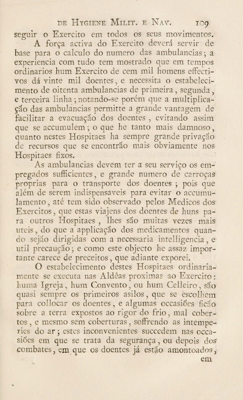 seguir o Exercito em todos os seus movimentos. A força activa do Exercito deverá servir de base para o calculo do numero das ambulancias; a experiencia com tudo tem mostrado que em tempos ordinários hum Exercito de cem mil homens eífecti- vos dá vinte mil doentes , e necessita o estabeleci¬ mento de oitenta ambulancias de primeira , segunda > e terceira linha; notando-se porém que a multiplica¬ ção das ambulancias permitte a grande vantagem de facilitar a evacuação dos doentes , evitando assim que se accumulem; o que he tanto mais damnoso, quanto nestes Hospitaes ha sempre grande privação de recursos que se encontrão mais obviamente nos- Hospitaes fixos. As ambulancias devem ter a seu serviço os em¬ pregados suficientes , e grande numero de carroças próprias para o transporte dos doentes ; pois que além de serem indispensáveis para evitar o accumu- lamento , até tem sido observado pelos Médicos dos Exércitos, que estas viajens dos doentes de huns pa¬ ra outros Hospitaes , lhes são muitas vezes mais uteis, do que a applicacão dos medicamentos quan¬ do sejão dirigidas com a necessária intelligencia, e util precaução; e como este objecto he assaz impor¬ tante carece de preceitos, que adiante exporei. O estabelecimento destes Hospitaes ordinaria¬ mente se executa nas Aldêas próximas ao Exercito : huma Igreja, hum Convento, ou hum Celleiro, são quasi sempre os primeiros asilos, que se escolhem para collocar os doentes , e algumas cccasioes fícao sobre a terra expostos ao rigor do frio, mal cober¬ tos , e mesmo sem coberturas, soífrendo as intempé¬ ries do ar j estes inconvenientes succedem nas occa- sioes em que se trata da segurança, ou depois dos' combates, em que os doentes, já estão amontoados, em %