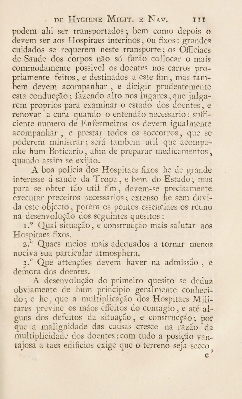 podem ahi ser transportados; bem como depois o devem ser aos Hospitaes interinos, ou fixos: grandes cuidados se requerem neste transporte; os Officiaes de Saude dos corpos não só farão coüocar o mais commodamente possivel os doentes nos carros pro¬ priamente feitos , e destinados a este fim, mas tam¬ bém devem acompanhar , e dirigir prudentemente esta conducção; fazendo alto nos lugares , que julga¬ rem proprios para examinar o estado dos doentes, e renovar a cura quando o entendao necessário: suffi- ciente numero de Enfermeiros os devem igualmente acompanhar ? e prestar todos os soccorros, que se poderem ministrar; será também util que acompa¬ nhe hum Boticário, afim de preparar medicamentos, quando assim se exijão. A boa policia dos Hospitaes fixos he de grande interesse á saude da Tropa, e bem do Estado; mas para se obter tão util fim, devem-se precisamente executar preceitos necessários; extenso he sem duvi¬ da este objecto, porém os pontos essenciaes os reuno na desenvolução dos seguintes quesitos : i.° Qual situação, e construcção mais salutar aos Hospitaes fixos. 2.0 Quaes meios mais adequados a tornar menos nociva sua particular atmosphera. 3.0 Que attençoes devem haver na admissão , e demora dos doentes. A desenvolução do primeiro quesito se deduz obviamente de hum principio geralmente conheci¬ do ; e he, que a multiplicação dos Hospitaes Mili¬ tares previne os máos eífeitos do contagio, e até al¬ guns dos defeitos da situação, e construcção; por que a malignidade das causas cresce na razão da multiplicidade dos doentes: com tudo a posição van¬ tajosa a taes edifícios exige que o terreno seja secco?