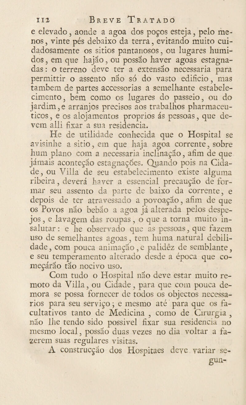 e elevado, aonde a agoa dos poços esteja, pelo me¬ nos , vinte pés debaixo da terra, evitando muito cui¬ dadosamente os sitios pantanosos, ou lugares húmi¬ dos , em que hajão, ou possao haver agoas estagna¬ das : o terreno deve ter a extensão necessária para permittir o assento não só do vasto edifício, mas também de partes accessorias a semelhante estabele¬ cimento, bem como os lugares do passeio, ou do jardim, e arranjos precisos aos trabalhos pharmaceu- ticos, e os alojamentos proprios ás pessoas, que de¬ vem aili fixar a sua residência. He de utilidade conhecida que o Hospital se avisinhe a sitio, em que haja agoa corrente, sobre hum plano com a necessária inclinação, afim de que jamais aconteçao estagnações, Quando pois na Cida¬ de, ou Villa de seu estabelecimento existe alguma ribeira, deverá haver a essencial precaução de for¬ mar seu assento da parte de baixo da corrente, e depois de ter atravessado a povoação, afim de que os Povos não bebão a agoa já alterada pelos despe¬ jos , e lavagem das roupas, o que a torna muito in- salutar: e he observado que as pessoas, que fazem uso de semelhantes agoas, tem huma natural debili¬ dade , com pouca animação, e palidez de semblante, e seu temperamento alterado desde a época que co¬ meçarão tão nocivo uso. Com tudo o Hospital não deve estar muito re¬ moto da Villa, ou Cidade, para que com pouca de¬ mora se possa fornecer de todos os objectos necessᬠrios para seu serviço; e mesmo até para que os fa¬ cultativos tanto de Medicina , como de Cirurgia , não lhe tendo sido possivel fixar sua residência no mesmo local, possão duas vezes no dia voltar a fa¬ zerem suas regulares visitas. A construcção dos Hospitaes deve variar se- gun-
