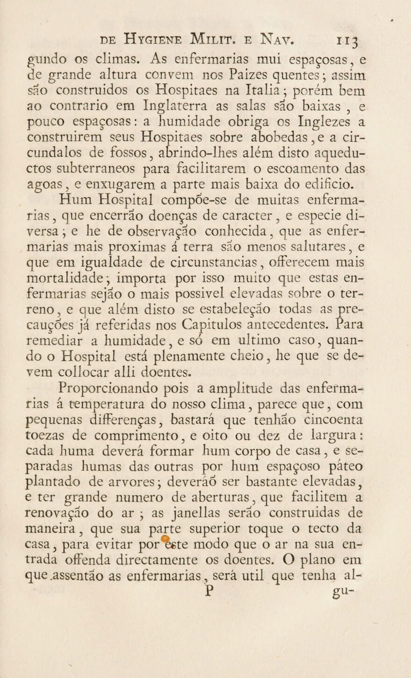 gundo os climas. As enfermarias mui espaçosas, e de grande altura convem nos Paizes quentes; assim são construidos os Hospitaes na Ttalia; porém bem ao contrario em Inglaterra as salas são baixas , e pouco espaçosas: a humidade obriga os Inglezes a construirem seus Hospitaes sobre abobedas , e a cir- cundalos de fossos, abrindo-lhes além disto aquedu- ctos subterrâneos para facilitarem o escoamento das agoas, e enxugarem a parte mais baixa do edifício. Hum Hospital compoe-se de muitas enferma¬ rias , que encerrao doenças de caracter, e especie di¬ versa ; e he de observação conhecida 5 que as enfer¬ marias mais próximas á terra são menos salutares, e que em igualdade de circunstancias, oíferecem mais mortalidade; importa por isso muito que estas en¬ fermarias sejão o mais possivel elevadas sobre o ter¬ reno 3 e que além disto se estabeleçao todas as pre¬ cauções já referidas nos Capítulos antecedentes. Para remediar a humidade, e só em ultimo caso, quan¬ do o Hospital está plenamente cheio, he que se de¬ vem collocar alli doentes. Proporcionando pois a amplitude das enferma¬ rias á temperatura do nosso clima, parece que, com pequenas difFerenças, bastará que tenhao cincoenta toezas de comprimento, e oito ou dez de largura: cada huma deverá formar hum corpo de casa, e se¬ paradas humas das outras por hum espaçoso páteo plantado de arvores; deverão ser bastante elevadas, e ter grande numero de aberturas 5 que facilitem a renovação do ar ; as janellas serão construidas de maneira, que sua parte superior toque o tecto da casa, para evitar por^te modo que o ar na sua en¬ trada offenda directamente os doentes. O plano em que .assentao as enfermarias, será util que tenha al- P gu-