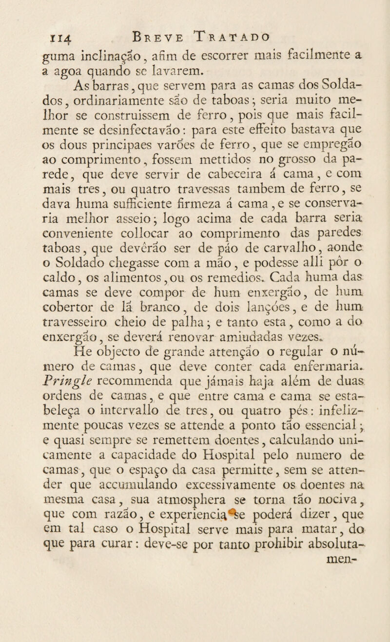i guma inclinação , afim de escorrer mais facilmente a a agoa quando se lavarem. As barras,que servem para as camas dos Solda¬ dos , ordinariamente são de taboas; seria muito me¬ lhor se construissem de ferro , pois que mais facil¬ mente se desinfectavao: para este eífeito bastava que os dous principaes varões de ferro, que se empregão ao comprimento , fossem mettidos no grosso da pa¬ rede , que deve servir de cabeceira á cama, e com mais tres , ou quatro travessas também de ferro, se dava huma sufficiente firmeza á cama , e se conserva¬ ria melhor asseio; logo acima de cada barra seria conveniente collocar ao comprimento das paredes taboas , que devêrao ser de páo de carvalho, aonde o Soldado chegasse com a mão, e podesse alli pôr o caldo, os alimentos, ou os remedios.. Cada huma das camas se deve compor de hum enxergão, de hum cobertor de lã branco, de dois lançóes, e de hum travesseiro cheio de palha; e tanto esta, como a do enxergão, se deverá renovar amiudadas vezes. He objecto de grande attençao o regular o nú¬ mero de camas, que deve conter cada enfermaria. Pringle recommenda que jamais haja além de duas ordens de camas, e que entre cama e cama se esta¬ beleça o intervallo de tres, ou quatro pés: infeliz¬ mente poucas vezes se attende a ponto tão essencial; e quasi sempre se remettem doentes, calculando uni¬ camente a capacidade do Hospital pelo numero de camas, que o espaço da casa permitte, sem se atten- der que accumulando excessivamente os doentes na mesma casa, sua atmosphera se torna tão nociva, que com razão, e experiencia^e poderá dizer, que em tal caso o Hospital serve mais para matar, do que para curar: deve-se por tanto prohibir absoluta- men-