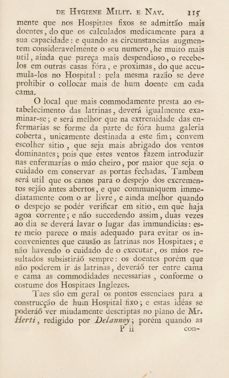 mente que nos Hospitaes fixos se admittao mais doentes, do que os calculados medicamente para a sua capacidade: e quando as circunstancias augmen- tem consideravelmente o seu numero, he muito mais util, ainda que pareça mais despendioso, o recebe- los em outras casas fora, e próximas , do que accu- mula-los no Hospital : pela mesma razão se deve prohibir o collocar mais de hum doente em cada cama. O local que mais commodamente presta ao es¬ tabelecimento das latrinas , deverá igualmente exa¬ minar-se ; e será melhor que na extremidade das en¬ fermarias se forme da parte de fora huma galeria coberta , unicamente destinada a este fim; convem escolher sitio , que seja mais abrigado dos ventos dominantes; pois que estes ventos fazem introduzir nas enfermarias o máo cheiro, por maior que seja o cuidado em conservar as portas fechadas. Também será util que os canos para o despejo dos excremen¬ tos sejao antes abertos, e que communiquem imme- diatamente com o ar livre, e ainda melhor quando o despejo se podér verificar em sitio , em que haja agoa corrente; e não succedendo assim, duas vezes ao dia se deverá lavar o lugar das immundicias: es¬ te meio parece o mais adequado para evitar os in¬ convenientes que causao as latrinas nos Hospitaes; e não havendo o cuidado de o executar, os máos re¬ sultados subsistirão sempre: os doentes porém que nao poderem ir ás latrinas, deverão ter entre cama e cama as commodidades necessárias , conforme o costume dos Hospitaes Inglezes. Ta es são em geral os pontos essenciaes para a construcçáo de hum Hospital fixo; e estas idéas se poderão ver miudamente descriptas no plano de Mr. Herti, redigido por Ddannoy \ porém quando as P ii con-