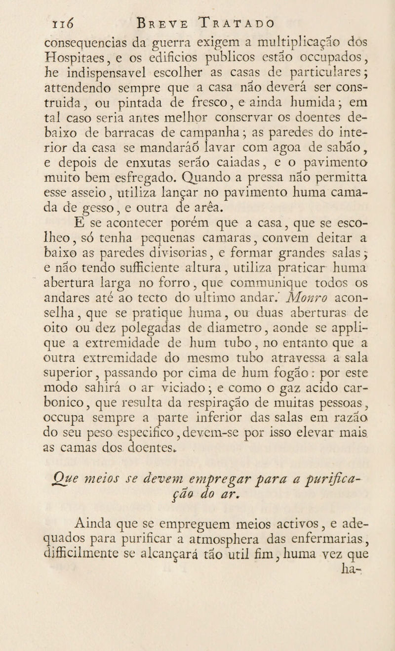 consequências da guerra exigem a multiplicação dos Hospitaes, e os edifícios públicos estão occupados, he indispensável escolher as casas de particulares; attendendo sempre que a casa não deverá ser cons¬ truída , ou pintada de fresco , e ainda húmida 9 em tal caso seria antes melhor conservar os doentes de¬ baixo de barracas de campanha; as paredes do inte¬ rior da casa se mandarão lavar com agoa de sabão, e depois de enxutas serão caiadas, e o pavimento muito bem esfregado. Quando a pressa não permitta esse asseio, utiliza lançar no pavimento huma cama¬ da de gesso, e outra de arêa. E se acontecer porém que a casa, que se esco- Iheo, só tenha pequenas camaras, convem deitar a baixo as paredes divisórias, e formar grandes salas; e nao tendo sufficiente altura, utiliza praticar huma abertura larga no forro, que communique todos os andares até ao tecto do ultimo andar.' Monro acon¬ selha, que se pratique huma, ou duas aberturas de oito ou dez polegadas de diâmetro, aonde se appli- que a extremidade de hum tubo, no entanto que a outra extremidade do mesmo tubo atravessa a sala superior, passando por cima de hum fogão: por este modo sahirá o ar viciado; e como o gaz acido car¬ bônico , que resulta da respiração de muitas pessoas, occupa sempre a parte inferior das salas em razão do seu peso especifico, devem-se por isso elevar mais as camas dos doentes. Que meios se devem empregar para a purifica¬ ção do ar. Ainda que se empreguem meios activos, e ade¬ quados para purificar a atmosphera das enfermarias, dificilmente se alcançará tão util fim, huma vez que ha-