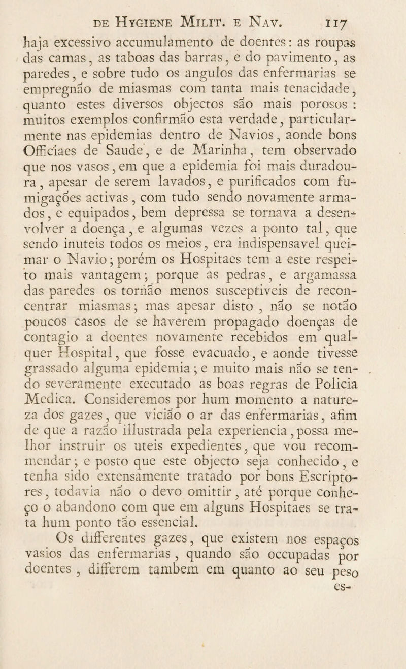 haja excessivo accumulamento de doentes: as roupas das camas, as taboas das barras, e do pavimento, as paredes, e sobre tudo os ângulos das enfermarias se empregnão de miasmas com tanta mais tenacidade, quanto estes diversos objectos sao mais porosos : muitos exemplos coníirmão esta verdade, particular¬ mente nas epidemias dentro de Navios, aonde bons Officiaes de Saude, e de Marinha, tem observado que nos vasos, em que a epidemia foi mais duradou¬ ra , apesar de serem lavados, e purificados com fu¬ migações activas , com tudo sendo novamente arma¬ dos , e equipados, bem depressa se tornava a desen¬ volver a doença, e algumas vezes a ponto tal, que sendo imiteis todos os meios, era indispensável quei¬ mar o Navio; porém os Hospitaes tem a este respei¬ to mais vantagem; porque as pedras, e argamassa das oaredes os tornao menos susceptiveis de recon- centrar miasmas; mas apesar disto , nao se notao / i 1 poucos casos de se haverem propagado doenças de contagio a doentes novamente recebidos em qual¬ quer Hospital, que fosse evacuado, e aonde tivesse grassado alguma epidemia ; e muito mais nao se ten¬ do severamente executado as boas regras de Policia Medica. Consideremos por hum momento a nature¬ za dos gazes, que viciao o ar das enfermarias, afim de que a razão illustrada pela experiencia, possa me¬ lhor instruir os uteis expedientes, que vou recom- mendar; e posto que este objecto seja conhecido, e tenha sido extensamente tratado por bons Escripto- res, todavia não o devo omittir, até porque conhe¬ ço o abandono com que em alguns Hospitaes se tra¬ ta hum ponto tão essencial. Os differentes gazes, que existem nos espaços vasios das enfermarias , quando sao occupadas por doentes , differem também em quanto ao seu peso es-